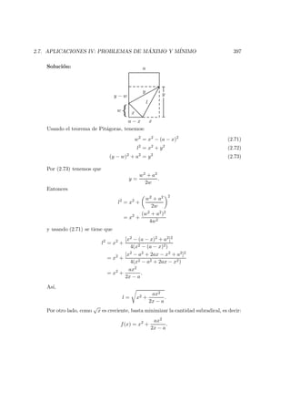 2.7. APLICACIONES IV: PROBLEMAS DE M ´AXIMO Y M´INIMO 397
Soluci´on:
x
a
l
x
y
a − x
{w
y − w y
Usando el teorema de Pit´agoras, tenemos:
w2
= x2
− (a − x)2
(2.71)
l2
= x2
+ y2
(2.72)
(y − w)2
+ a2
= y2
(2.73)
Por (2.73) tenemos que
y =
w2 + a2
2w
.
Entonces
l2
= x2
+
w2 + a2
2w
2
= x2
+
(w2 + a2)2
4w2
y usando (2.71) se tiene que
l2
= x2
+
[x2 − (a − x)2 + a2]2
4(x2 − (a − x)2)
= x2
+
[x2 − a2 + 2ax − x2 + a2]2
4(x2 − a2 + 2ax − x2)
= x2
+
ax2
2x − a
.
As´ı,
l = x2 +
ax2
2x − a
.
Por otro lado, como
√
x es creciente, basta minimizar la cantidad subradical, es decir:
f(x) = x2
+
ax2
2x − a
.
 