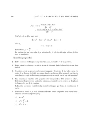 398 CAP´ITULO 2. LA DERIVADA Y SUS APLICACIONES
f (x) = 2x +
2ax(2x − a) − 2ax2
(2x − a)2
=
2x(2x − a)2 + 4ax2 − 2a2x − 2ax2
(2x − a)2
Si f (x) = 0 se debe tener que
2x(4x2
− 4ax + a2
) + 2ax2
− 2a2
x = 0,
esto es,
x(4x − 3a) = 0.
Por lo tanto, x =
3a
4
.
La veriﬁcaci´on que este valor de x minimiza l y el c´alculo del valor m´ınimo de l se
deja al estudiante.
Ejercicios propuestos
1. Entre todos los rect´angulos de per´ımetro dado, encuentre el de mayor ´area.
2. Entre todos los cilindros circulares rectos de volumen dado, hallar el de menor ´area
lateral.
3. Se quiere cerrar un potrero en forma rectangular y dejar uno de los lados en un r´ıo
recto. Si se dispone de 1,000 metros de alambre y el cerco debe ocupar 3 corridas de
este alambre, ¿cu´al es el potrero de mayor ´area que se puede cercar con este alambre?
4. Una escalera de 6 metros est´a apoyada sobre una pared de 2, 80 metros de altura.
Determinar la proyecci´on horizontal m´axima del saliente de la escalera al desplazar
de la pared el pie de la escalera.
Indicaci´on: Use como variable independiente el ´angulo que forma la escalera con el
suelo.
5. Considere el punto (a, b) en el primer cuadrante. Hallar los puntos de la curva se˜nal-
ada m´as pr´oximos al punto (a, b).
a) y = x2.
b) x2 +
y2
2
= 1.
c) x2 − y2 = 1.
 