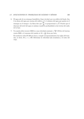 2.7. APLICACIONES IV: PROBLEMAS DE M ´AXIMO Y M´INIMO 399
6. El agua sale de un estanque hemisf´erico (base circular) por un oriﬁcio del fondo. Sea
h la altura del agua por encima del oriﬁcio y V el volumen del agua que queda en el
estanque en el tiempo t. La f´ısica dice que
dV
dt
es proporcional a
√
h. Pruebe que el
descenso del nivel del agua es m´ınimo cuando la profundidad es dos tercios del radio
de la base.
7. Un cami´on debe recorrer 500Km a una velocidad constante v Km
h . El litro de bencina
cuesta $200 y el consumo del cami´on es 10 + v2
100 litros por hora.
El conductor cobra $7.500 por hora y cumple (excepcionalmente) las reglas del tran-
sito, es decir, 50 ≤ v ≤ 100. Determine la velocidad m´as econ´omica y el costo del
viaje.
 