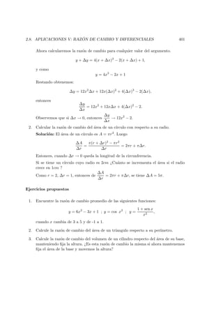 2.8. APLICACIONES V: RAZ ´ON DE CAMBIO Y DIFERENCIALES 401
Ahora calcularemos la raz´on de cambio para cualquier valor del argumento.
y + ∆y = 4(x + ∆x)3
− 2(x + ∆x) + 1,
y como
y = 4x3
− 2x + 1
Restando obtenemos:
∆y = 12x2
∆x + 12x(∆x)2
+ 4(∆x)3
− 2(∆x),
entonces
∆y
∆x
= 12x2
+ 12x∆x + 4(∆x)2
− 2.
Observemos que si ∆x → 0, entonces
∆y
∆x
→ 12x2
− 2.
2. Calcular la raz´on de cambio del ´area de un c´ırculo con respecto a su radio.
Soluci´on: El ´area de un c´ırculo es A = πr2
. Luego
∆A
∆r
=
π(r + ∆r)2 − πr2
∆r
= 2πr + π∆r.
Entonces, cuando ∆r → 0 queda la longitud de la circunferencia.
Si se tiene un c´ırculo cuyo radio es 2cm ¿Cu´anto se incrementa el ´area si el radio
crece en 1cm ?
Como r = 2, ∆r = 1, entonces de
∆A
∆r
= 2πr + π∆r, se tiene ∆A = 5π.
Ejercicios propuestos
1. Encuentre la raz´on de cambio promedio de las siguientes funciones:
y = 6x2
− 3x + 1 ; y = cos x2
; y =
1 + sen x
x2
,
cuando x cambia de 3 a 5 y de -1 a 1.
2. Calcule la raz´on de cambio del ´area de un tr´ıangulo respecto a su per´ımetro.
3. Calcule la raz´on de cambio del volumen de un cilindro respecto del ´area de su base,
manteniendo ﬁja la altura. ¿Es esta raz´on de cambio la misma si ahora mantenemos
ﬁja el ´area de la base y movemos la altura?
 