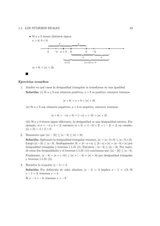 1.1. LOS N ´UMEROS REALES 33
• Si a y b tienen distintos signos.
a > 0, b < 0
0a + b−a ab −b
b a
−b a
|a+b| |a|+|b|=a−b
|a + b| < |a| + |b|.
Ejercicios resueltos
1. Analice en qu´e casos la desigualdad triangular se transforma en una igualdad.
Soluci´on: (i) Si a y b son n´umeros positivos, a + b es positivo, entonces tenemos:
|a + b| = a + b = |a| + |b|
(ii) Si a y b son n´umeros negativos, a + b es negativo, entonces tenemos:
|a + b| = −(a + b) = (−a) + (−b) = |a| + |b|
(iii) Si a y b tienen signos diferentes, la desigualdad es una desigualdad estricta. Por
ejemplo, si a = −4 y b = 2, entonces |a + b| = |(−4) + 2| = | − 2| = 2, en cambio,
|a| + |b| = 4 + 2 = 6
2. Demuestre que ||a| − |b|| ≤ |a − b| ≤ |a| + |b|.
Soluci´on: Aplicando la desigualdad triangular tenemos, |a| = |a−b+b| ≤ |a−b|+|b|.
Luego |a|−|b| ≤ |a−b|. An´alogamente |b| = |b−a+a| ≤ |b−a|+|a| = |a−b|+|a| por
desigualdad triangular y teorema 1.1.31 (ii). Entonces −|a−b| ≤ |a|−|b|. Por tanto,
de estas dos desigualdades y el teorema 1.1.31 (vi) concluimos que ||a|−|b|| ≤ |a−b|.
Finalmente, |a − b| = |a + (−b)| ≤ |a| + | − b| = |a| + |b| por desigualdad triangular
y teorema 1.1.31 (ii).
3. Resuelva la ecuaci´on |x − 1| = 3.
Soluci´on: Por deﬁnici´on de valor absoluto |x − 1| = 3 implica x − 1 = ±3. Si
x − 1 = 3, tenemos x = 4.
Si x − 1 = −3, tenemos x = −2.
 