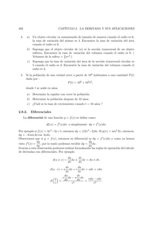 402 CAP´ITULO 2. LA DERIVADA Y SUS APLICACIONES
4. a) Un objeto circular va aumentando de tama˜no de manera cuando el radio es 6,
la tasa de variaci´on del mismo es 4. Encuentre la tasa de variaci´on del ´area
cuando el radio es 6.
b) Suponga que el objeto circular de (a) es la secci´on transversal de un objeto
esf´erico. Encuentre la tasa de variaci´on del volumen cuando el radio es 6. (
Volumen de la esfera = 4
3 πr3.)
c) Suponga que la tasa de variaci´on del ´area de la secci´on transversal circular es
5 cuando el radio es 3. Encuentre la tasa de variaci´on del volumen cuando el
radio es 3.
5. Si la poblaci´on de una ciudad crece a partir de 106 habitantes a una cantidad P(t)
dada por :
P(t) = 106
+ 103
t2
,
donde t se mide en a˜nos.
a) Determine la rapidez con crece la poblaci´on.
b) Determine la poblaci´on despues de 10 a˜nos.
c) ¿Cu´al es la tasa de creciemiento cuando t = 10 a˜nos ?
2.8.2. Diferenciales
La diferencial de una funci´on y = f(x) se deﬁne como:
df(x) = f (x)dx o simplemente dy = f (x)dx.
Por ejemplo si f(x) = 3x4 −2x+1, entonces dy = (12x3 −2)dx. Si g(x) = sen2 3x, entonces,
dy = −6 sen 3x cos 3xdx.
Observemos que si y = f(x), entonces su diferencial es dy = f (x)dx y como ya hemos
visto f (x) =
dy
dx
, por lo tanto podemos escribir dy =
dy
dx
dx.
Gracias a esta observaci´on podemos realizar formalmente las reglas de operaci´on del c´alculo
de derivadas con diferenciales. Por ejemplo:
d(u ± v) =
du
dx
dx ±
dv
dx
dx = du ± dv.
d(u · v) = u
dv
dx
dx + v
du
dx
dx = udv + vdu.
d
u
v
=
v
du
dx
dx − u
dv
dx
dx
v2
=
vdu − udv
v2
.
 