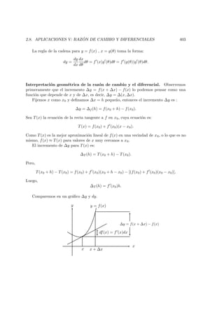2.8. APLICACIONES V: RAZ ´ON DE CAMBIO Y DIFERENCIALES 403
La regla de la cadena para y = f(x) , x = g(θ) toma la forma:
dy =
dy
dx
dx
dθ
dθ = f (x)g (θ)dθ = f (g(θ))g (θ)dθ.
Interpretaci´on geom´etrica de la raz´on de cambio y el diferencial. Observemos
primeramente que el incremento ∆y = f(x + ∆x) − f(x) lo podemos pensar como una
funci´on que depende de x y de ∆x, es decir, ∆y = ∆(x, ∆x).
Fijemos x como x0 y deﬁnamos ∆x = h peque˜no, entonces el incremento ∆y es :
∆y = ∆f (h) = f(x0 + h) − f(x0).
Sea T(x) la ecuaci´on de la recta tangente a f en x0, cuya ecuaci´on es:
T(x) = f(x0) + f (x0)(x − x0).
Como T(x) es la mejor aproximaci´on lineal de f(x) en una vecindad de x0, o lo que es no
mismo, f(x) ≈ T(x) para valores de x muy cercanos a x0.
El incremento de ∆y para T(x) es:
∆T (h) = T(x0 + h) − T(x0).
Pero,
T(x0 + h) − T(x0) = f(x0) + f (x0)(x0 + h − x0) − [(f(x0) + f (x0)(x0 − x0)],
Luego,
∆T (h) = f (x0)h.
Comparemos en un gr´aﬁco ∆y y dy.
x
y y = f(x)
x + ∆x
df(x) = f (x)dx
x
∆y = f(x + ∆x) − f(x)
 
