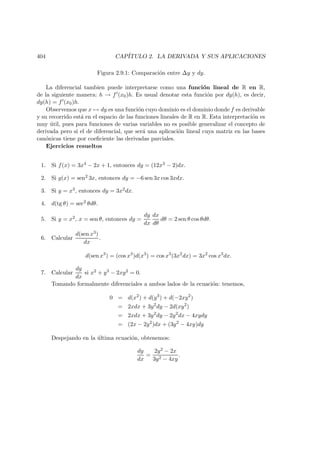 404 CAP´ITULO 2. LA DERIVADA Y SUS APLICACIONES
Figura 2.9.1: Comparaci´on entre ∆y y dy.
La diferencial tambien puede interpretarse como una funci´on lineal de R en R,
de la siguiente manera: h → f (x0)h. Es usual denotar esta funci´on por dy(h), es decir,
dy(h) = f (x0)h.
Observemos que x → dy es una funci´on cuyo dominio es el dominio donde f es derivable
y su recorrido est´a en el espacio de las funciones lineales de R en R. Esta interpretaci´on es
muy ´util, pues para funciones de varias variables no es posible generalizar el concepto de
derivada pero si el de diferencial, que ser´a una aplicaci´on lineal cuya matriz en las bases
can´onicas tiene por coeﬁciente las derivadas parciales.
Ejercicios resueltos
1. Si f(x) = 3x4 − 2x + 1, entonces dy = (12x3 − 2)dx.
2. Si g(x) = sen2 3x, entonces dy = −6 sen 3x cos 3xdx.
3. Si y = x3, entonces dy = 3x2dx.
4. d(tg θ) = sec2 θdθ.
5. Si y = x2, x = sen θ, entonces dy =
dy
dx
dx
dθ
dθ = 2 sen θ cos θdθ.
6. Calcular
d(sen x3)
dx
.
d(sen x3
) = (cos x3
)d(x3
) = cos x3
(3x2
dx) = 3x2
cos x3
dx.
7. Calcular
dy
dx
si x2 + y3 − 2xy2 = 0.
Tomando formalmente diferenciales a ambos lados de la ecuaci´on: tenemos,
0 = d(x2
) + d(y3
) + d(−2xy2
)
= 2xdx + 3y2
dy − 2d(xy2
)
= 2xdx + 3y2
dy − 2y2
dx − 4xydy
= (2x − 2y2
)dx + (3y2
− 4xy)dy
Despejando en la ´ultima ecuaci´on, obtenemos:
dy
dx
=
2y2 − 2x
3y2 − 4xy
.
 