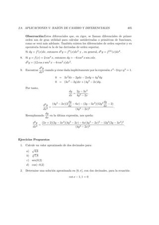 2.8. APLICACIONES V: RAZ ´ON DE CAMBIO Y DIFERENCIALES 405
Observaci´on:Estos diferenciales que, en rigor, se llaman diferenciales de primer
orden son de gran utilidad para calcular antiderivadas o primitivas de funciones,
como se ver´a m´as adelante. Tambi´en existen los diferenciales de orden superior y su
operatoria formal es la de las derivadas de orden superior.
Si dy = f (x)dx, entonces d2y = f (x)dx2 y , en general, dky = f(k)(x)dxk.
8. Si y = f(x) = 2 cos3 x, entonces dy = −6 cos2 x sen xdx.
d2y = (12 cos x sen2 x − 6 cos3 x)dx2.
9. Encontrar
d2y
dx2
cuando y viene dada impl´ıcitamente por la expresi´on x3−2xy+y4 = 1.
0 = 3x2
dx − 2ydx − 2xdy + 4y3
dy
0 = (3x2
− 2y)dx + (4y3
− 2x)dy.
Por tanto,
dy
dx
=
2y − 3x2
4y3 − 2x
.
d2y
dx2
=
(4y3 − 2x)(2
dy
dx
− 6x) − (2y − 3x2
)(12y2 dy
dx
− 2)
(4y3 − 2x)2
.
Reemplazando
dy
dx
en la ´ultima expresi´on, nos queda:
d2y
dx2
=
(2x + 2)(2y − 3x2)(4y3 − 2x) − 6x(4y3 − 2x)2 − 12y2(2y − 3x2)2
(4y3 − 2x)3
.
Ejercicios Propuestos
1. Calcule un valor aproximado de dos decimales para:
a)
√
4,6
b) 3
√
7,8
c) sen(0,2)
d) cos(−0,2)
2. Determine una soluci´on aproximada en [0, π], con dos decimales, para la ecuaci´on:
cot x − 1, 1 = 0
 