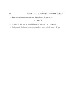 406 CAP´ITULO 2. LA DERIVADA Y SUS APLICACIONES
3. Determine soluci´on aproximada, con dos decimales, de la ecuaci´on:
x3
+ 8, 4 = 0
4. ¿Cu´anto var´ıa el ´area de un disco, cuando el radio crece de 2 a 2.007 cm?
5. Cu´anto var´ıa el volumen de un cubo, cuando su arista var´ıa de a a a + ∆l cm.
 