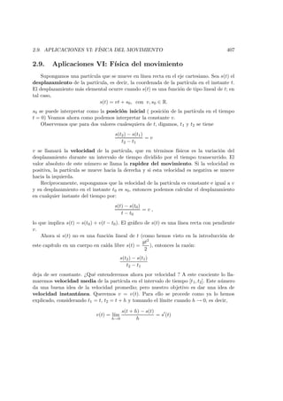 2.9. APLICACIONES VI: F´ISICA DEL MOVIMIENTO 407
2.9. Aplicaciones VI: F´ısica del movimiento
Supongamos una part´ıcula que se mueve en l´ınea recta en el eje cartesiano. Sea s(t) el
desplazamiento de la part´ıcula, es decir, la coordenada de la part´ıcula en el instante t.
El desplazamiento m´as elemental ocurre cuando s(t) es una funci´on de tipo lineal de t; en
tal caso,
s(t) = vt + s0, con v, s0 ∈ R.
s0 se puede interpretar como la posici´on inicial ( posici´on de la part´ıcula en el tiempo
t = 0) Veamos ahora como podemos interpretar la constante v.
Observemos que para dos valores cualesquiera de t, digamos, t1 y t2 se tiene
s(t2) − s(t1)
t2 − t1
= v
v se llamar´a la velocidad de la part´ıcula, que en t´erminos f´ısicos es la variaci´on del
desplazamiento durante un intervalo de tiempo dividido por el tiempo transcurrido. El
valor absoluto de este n´umero se llama la rapidez del movimiento. Si la velocidad es
positiva, la part´ıcula se mueve hacia la derecha y si esta velocidad es negativa se mueve
hacia la izquierda.
Rec´ıprocamente, supongamos que la velocidad de la part´ıcula es constante e igual a v
y su desplazamiento en el instante t0 es s0, entonces podemos calcular el desplazamiento
en cualquier instante del tiempo por:
s(t) − s(t0)
t − t0
= v ,
lo que implica s(t) = s(t0) + v(t − t0). El gr´aﬁco de s(t) es una l´ınea recta con pendiente
v.
Ahora si s(t) no es una funci´on lineal de t (como hemos visto en la introducci´on de
este cap´ıtulo en un cuerpo en ca´ıda libre s(t) =
gt2
2
), entonces la raz´on:
s(t2) − s(t1)
t2 − t1
deja de ser constante. ¿Qu´e entenderemos ahora por velocidad ? A este cuociente lo lla-
maremos velocidad media de la part´ıcula en el intervalo de tiempo [t1, t2]. Este n´umero
da una buena idea de la velocidad promedio; pero nuestro objetivo es dar una idea de
velocidad instant´anea. Queremos v = v(t). Para ello se procede como ya lo hemos
explicado, considerando t1 = t, t2 = t + h y tomando el l´ımite cuando h → 0, es decir,
v(t) = l´ım
h→0
s(t + h) − s(t)
h
= s (t)
 