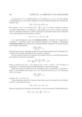 408 CAP´ITULO 2. LA DERIVADA Y SUS APLICACIONES
Si conocemos v(t) y el desplazamiento en un instante t0, ya no es tan f´acil calcular
el desplazamiento en un instante cualquiera s(t), pues debemos resolver una ecuaci´on del
siguiente tipo:
s (t) = v(t), con s(t0) = s0.
Por ejemplo, si v(t) = gt, entonces s(t) =
g
2
(t − t0)2
+ s0. Estas ecuaciones se llaman
ecuaciones diferenciales y la inc´ognita es una funci´on de la cual se conocen relaciones
entre sus derivadas. Volvamos a nuestra part´ıcula. Si suponemos ahora que la velocidad
v(t) es una funci´on lineal del tiempo t, es decir,
v(t) = at + a0, con a, v0 ∈ R.
v0 se puede interpretar como la velocidad inicial ( velocidad de la part´ıcula en
el tiempo t = 0) Veamos ahora como podemos interpretar la constante a. Llamaremos
aceleraci´on media a la variaci´on de la velocidad durante un intervalo de tiempo dividido
por el tiempo transcurrido:
v(t2) − v(t1)
t2 − t1
= a.
De igual manera que la velocidad, el signo de la aceleraci´on signiﬁca que la velocidad crece
o decrece con el tiempo dependiendo si es positiva o negativa .
Si este cuociente deja de ser constante, procedemos como en la velocidad instant´anea
para deﬁnir la aceleraci´on instant´anea:
a(t) = l´ım
h→0
v(t + h) − v(t)
h
= v (t).
Como ya sabemos que v(t) = s (t), entonces a(t) = v (t) = (s (t)) = s (t). Es decir, la
aceleraci´on es la segunda derivada del desplazamiento respecto del tiempo.
Realicemos ahora el camino al rev´es, supongamos que la aceleraci´on es constante e
igual a a, la velocidad en el instante t0 es v0 y la posici´on inicial en t0 es s0. Calculemos
v(t) y s(t). Como
v(t) − v(t0)
t − t0
= a,
entonces v(t) = v0 + a(t − t0).
Ahora queremos calcular s(t); primero observemos que s(t) no puede ser una funci´on
lineal en t, pues debemos tener,
s (t) = v(t) = v0 + a(t − t0).
Entonces, pensando en el ejemplo de ca´ıda libre y lo que conocemos de c´alculo diferencial:
s(t) = v0(t − t0) +
a
2
(t − t0)2
+ s0.
 