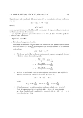 2.9. APLICACIONES VI: F´ISICA DEL MOVIMIENTO 409
El problema es m´as complicado si la aceleraci´on a(t) no es constante, debemos resolver en
este caso
a(t) = v (t) y s (t) = v(t)
es decir,
s (t) = a(t).
que es nuevamente una ecuaci´on diferencial, pero ahora es de segundo orden,pues aparecen
involucradas derivadas de orden dos.
Los siguientes ejercicios, que son los t´ıpicos de un curso de f´ısica elemental ayudar´an
a entender estas deﬁniciones.
Ejercicios resueltos
1. Estudiemos la siguiente situaci´on:
Lancemos verticalmente desde el suelo con un resorte una pelota al aire con una
velocidad inicial v0 = 29, 4
m
seg
y supongamos que el desplazamiento en el instante t
est´a dado por
s(t) = 29, 4 t − 4, 9 t2
a) Calculemos la velocidad media en el primer medio segundo, un segundo despu´es
y desde el primer al segundo segundo.
v =
s(1
2 ) − s(0)
1
2
= 19, 6
m
seg
v =
s(1) − s(0)
1
= 24, 5
m
seg
v =
s(2) − s(1)
1
= 14, 7
m
seg
b) ¿Cu´al es la velocidad al cabo de medio segundo, un segundo, tres segundos ?
Primero calculemos la velocidad en funci´on de t. Esta es:
v(t) = s (t) = 29, 4 − 9, 8 t.
Luego,
v(
1
2
) = 24, 5
m
seg
, v(1) = 19, 6
m
seg
, v(3) = 0
m
seg
.
c) ¿Cu´ando alcanzar´a la pelota su altura m´axima y cu´ando caer´a al suelo ?
En la altura m´axima v(t) = 0, es decir, 29, 4 − 9, 8 t = 0, lo que implica
t1 = 3seg. Caer´a al suelo cuando s(t) = 0, es decir: 29, 4t − 4, 9t2 = 0 y t  0,
lo que implica t2 = 6seg.
 