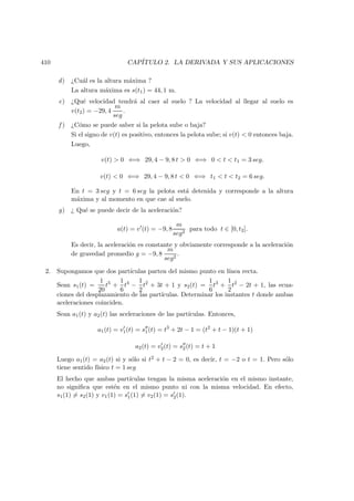 410 CAP´ITULO 2. LA DERIVADA Y SUS APLICACIONES
d) ¿Cu´al es la altura m´axima ?
La altura m´axima es s(t1) = 44, 1 m.
e) ¿Qu´e velocidad tendr´a al caer al suelo ? La velocidad al llegar al suelo es
v(t2) = −29, 4
m
seg
.
f ) ¿C´omo se puede saber si la pelota sube o baja?
Si el signo de v(t) es positivo, entonces la pelota sube; si v(t)  0 entonces baja.
Luego,
v(t)  0 ⇐⇒ 29, 4 − 9, 8 t  0 ⇐⇒ 0  t  t1 = 3 seg.
v(t)  0 ⇐⇒ 29, 4 − 9, 8 t  0 ⇐⇒ t1  t  t2 = 6 seg.
En t = 3 seg y t = 6 seg la pelota est´a detenida y corresponde a la altura
m´axima y al momento en que cae al suelo.
g) ¿ Qu´e se puede decir de la aceleraci´on?
a(t) = v (t) = −9, 8
m
seg2
para todo t ∈ [0, t2].
Es decir, la aceleraci´on es constante y obviamente corresponde a la aceleraci´on
de gravedad promedio g = −9, 8
m
seg2
.
2. Supongamos que dos part´ıculas parten del mismo punto en l´ınea recta.
Sean s1(t) =
1
20
t5
+
1
6
t4
−
1
2
t2
+ 3t + 1 y s2(t) =
1
6
t3
+
1
2
t2
− 2t + 1, las ecua-
ciones del desplazamiento de las part´ıculas. Determinar los instantes t donde ambas
aceleraciones coinciden.
Sean a1(t) y a2(t) las aceleraciones de las part´ıculas. Entonces,
a1(t) = v1(t) = s1(t) = t3
+ 2t − 1 = (t2
+ t − 1)(t + 1)
a2(t) = v2(t) = s2(t) = t + 1
Luego a1(t) = a2(t) si y s´olo si t2 + t − 2 = 0, es decir, t = −2 o t = 1. Pero s´olo
tiene sentido f´ısico t = 1 seg
El hecho que ambas part´ıculas tengan la misma aceleraci´on en el mismo instante,
no signiﬁca que est´en en el mismo punto ni con la misma velocidad. En efecto,
s1(1) = s2(1) y v1(1) = s1(1) = v2(1) = s2(1).
 