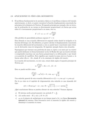 2.9. APLICACIONES VI: F´ISICA DEL MOVIMIENTO 411
3. El problema fundamental en la mec´anica cl´asica es el problema rec´ıproco del tratado
anteriormente, es decir, se quiere encontrar la funci´on desplazamiento conociendo los
principios de la din´amica de Newton. El segundo principio por ejemplo, dice en breve,
que la aceleraci´on de un cuerpo es directamente proporcional a la fuerza que actua
sobre ´el e inversamente proporcional a su masa, esto es,
F = C · m · a = C · m
d2s(t)
dt2
(Sin p´erdida de generalidad podemos suponer C = 1)
Esta f´ormula es una ecuaci´on diferencial de segundo orden donde la inc´ognita es la
funci´on del tiempo s(t). En deﬁnitiva, se quiere calcular el desplazamiento conociendo
la ecuaci´on diferencial del movimiento y esto se puede hacer conociendo tanto t´ecni-
cas de derivaci´on como de integraci´on. El siguiente ejemplo ilustra esta situaci´on:
Supongamos que tenemos una part´ıcula de masa m sujeta a un muro por un resorte
que puede deslizarse en forma horizontal. La ley de Hooke dice que un resorte estirado
o comprimido reacciona con una fuerza proporcional a su deformaci´on y que tiende
a su posici´on de equilibrio. Esto signiﬁca que cuando la masa est´a en el punto s, la
fuerza sobre ella es −Ks, donde K es la constante de rigidez del resorte.
La ecuaci´on del movimiento, en este caso, estar´a dada seg´un el segundo principio de
Newton por
m
d2s(t)
dt 2
+ Ks = 0 , K  0
Esto se puede escribir como:
d2s(t)
dt2
− ω0
2
s(t) = 0 ; con ω0 =
K
m
Una soluci´on general de esta ecuaci´on diferencial es s(t) = c1 cos ω0t + c2 sen ω0t.
Por lo ya visto en el cap´ıtulo de trigonometr´ıa esta soluci´on es una sinusoide del
tipo:
s(t) = R cos (ω0t − α) ; con R = c2
1 + c2
2 y α = arctan
c2
c1
¿Qu´e conclusiones f´ısicas se pueden obtener de esta soluci´on? Veamos algunas:
a) El sistema oscila perpetuamente con per´ıodo T = π
ω0
.
b) s(t) oscila entre −R ≤ s(t) ≤ R ∀t ∈ R
c) ω0 es el n´umero de oscilaciones en un tiempo igual a 2π y se llama frecuencia
natural del sistema. Esta frecuencia crece si aumenta la rigidez del resorte y
disminuye si aumenta su masa.
 