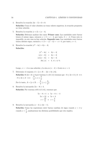 34 CAP´ITULO 1. L´IMITES Y CONTINUIDAD
4. Resuelva la ecuaci´on |3x − 5| + 3 = 0.
Soluci´on: Como el valor absoluto no toma valores negativos, la ecuaci´on propuesta
no tiene soluci´on.
5. Resuelva la ecuaci´on |x + 2| = |x − 4|.
Soluci´on: Debemos analizar dos casos: Primer caso. Las cantidades entre barras
tienen el mismo signo, entonces x + 2 = x − 4, por tanto, 2 = −4. Como esto es
imposible, en este caso no hay soluci´on. Segundo caso. Las cantidades entre barras
tienen distinto signo, entonces x + 2 = −(x − 4) = −x + 4, por tanto, x = 1.
6. Resuelva la ecuaci´on |x2 − 4x| = 4|x − 4|.
Soluci´on:
|x2
− 4x| = 4|x − 4|
|x(x − 4)| = 4|x − 4|
|x||(x − 4)| = 4|x − 4|
As´ı, |x| = 4, si x = 4.
Luego, x = −4 es una soluci´on y la otra es |x − 4| = 0.esto es x = 4.
7. Determine el conjunto A = {x ∈ R : |2x + 3| ≤ 6}.
Soluci´on: Si |2x+3| ≤ 6 por teorema 1.1.31 (vi) tenemos que −6 ≤ 2x+3 ≤ 6 ⇐⇒
−9 ≤ 2x ≤ 3 ⇐⇒ −
9
2
≤ x ≤
3
2
.
Por lo tanto, A = {x ∈ R : −
9
2
≤ x ≤
3
2
}.
8. Resuelva la inecuaci´on |5x − 8| > 4.
Soluci´on: Por teorema reft1.4.2 (vii), tenemos que:
5x − 8 > 4 o 5x − 8 < −4
5x > 12 o 5x < 4
x >
12
5
o x <
4
5
9. Resuelva la inecuaci´on |x − 4| ≥ |2x − 1|.
Soluci´on: Como las expresiones entre barras cambian de signo cuando x = 4 y
cuando x =
1
2
, analizaremos las distintas posibilidades que esto implica.
 
