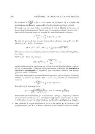 412 CAP´ITULO 2. LA DERIVADA Y SUS APLICACIONES
La ecuaci´on m
d2s(t)
dt2
+ Ks = 0 se conoce con el nombre de la ecuaci´on del
movimiento oscilatorio conservativo (no hay transformaci´on de energ´ıa).
Un cuadro un poco m´as realista es conciderar el roce ´o fricci´on de la masa con
la superﬁcie de deslizamiento. En este caso el roce es proporcional a la velocidad y
tiene sentido contrario a esta. La ecuaci´on del movimiento resulta entonces:
m
d2s(t)
dt2
+ µ
ds
dt
+ Ks = 0 , µ  0
La soluci´on general de esta ecuaci´on depender´a de relaciones entre µ, K, y m. Por
ejemplo, si µ2 − 4mK ≥ 0, entonces:
s(t) = c1eλ1t
+ eλ2t
, con λ1,2 =
1
2m
[−µ ± µ2 − 4mK]
Como estos n´umeros son negativos, el sistema tiende exponencialmente al equilibrio,
sin oscilar.
Si ahora µ2 − 4mK  0, entonces:
s(t) = Re
−µ
2m
t
cos (
4mK − µ2
2m
t − α)
es la soluci´on general y concluimos que s(t) oscila tendiendo al equilibrio (graﬁque
s(t) en su calculadora). Esta ecuaci´on se conoce como la ecuaci´on del movimiento
oscilatorio amortiguado (o disipativo), pues transforma, debido al roce, energ´ıa
potencial el´astica en cal´orica.
Si estamos interesados en mantener el sistema oscilando, debemos aplicar una fuerza
externa a la masa m, por ejemplo, F(t) = F0 cos ωt. La ecuaci´on del movimiento es
entonces:
m
d2s(t)
dt2
+ µ
dt
+ Ks = F0 cos ωt
Una soluci´on de esta ecuaci´on es:
g(t) =
F0 cos (ωt − β)
(K − mω2)2 + µ2ω2
, con β = arctan
µω
K − mω2
Compruebe que efectivamente g(t) es una soluci´on y que g(t)+s(t) con s(t) soluci´on
de la ecuaci´on amortiguada es la soluci´on general para esta ecuaci´on, que se conoce
con el nombre de ecuaci´on del movimiento oscilatorio amortiguado y forzado.
4. Dos part´ıculas P y Q se encuentran en t = 0 en los puntos A y B de la recta real
respectivamente, con A  B. Ambas part´ıculas se est´an moviendo hacia la derecha.
 