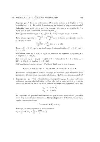 2.9. APLICACIONES VI: F´ISICA DEL MOVIMIENTO 413
Suponga que P dobla en aceleraci´on a Q en cada instante y Q triplica a P en
velocidad en t = 0. ¿ Es posible determinar en qu´e instante y lugar se encontrar´an?
Soluci´on: Sean s1(t), v1(t) y a1(t), la posici´on, velocidad y aceleraci´on de P y
s2(t), v2(t) y a2(t), los mismos par´ametros para Q.
Por hip´otesis tenemos s1(0) = A , s2(0) = B , v2(0) = 3v1(0) y a1(t) = 2a2(t).
Esta ´ultima expresi´on es
d2s1(t)
dt2
= 2
d2s2(t)
dt2
, por lo tanto, por ejercicio resuelto
2.3.3,1(b), se tiene:
ds1(t)
dt
(t) = 2
ds2
dt
(t) + α , α ∈ R.
Luego v1(t) = 2v2(t) + α, lo que implica por el mismo ejercicio s1(t) = 2s2(t) + αt +
β , β ∈ R.
Calculemos ahora α y β: v1(0) = 2v2(0)+α, entonces por hip´otesis, v1(0) = 6v1(0)+
α implica α = −5v1(0).
Por otro lado s1(t) = 2s2(t) − 5v1(0)t + β y evaluando en t = 0 se tiene A =
2B − 5v1(0) · 0 + β implica β = A − 2B
Si T es el instante del encuentro y C el lugar donde este ocurre, tenemos:
C = 2C − 5v1(0)T + (A − 2B) , es decir , C = 5v1(0)T + 2B − A
Esto es una relaci´on entre el instante y el lugar del encuentro. Para determinar estos
par´ametros debemos tener otros datos adicionales. ¿Qu´e tipo de datos pondr´ıa Ud.?
5. Suponga que en t = 0 un proyectil situado en el punto (x0, y0) del plano cartesiano
es lanzado con una velocidad inicial v0. Esta velocidad es vectorial. Si θ0 es el ´angulo
que forma este vector con el eje de las abscisas, entonces las componentes de v0 son:
v0x = v0 cos θ0
v0y = v0 sen θ0
La trayectoria del proyectil est´a determinada por la fuerza gravitacional que actua
sobre ´el (y la resistencia del ambiente). El segundo principio de Newton, en este caso,
escrito en componentes es:
Fx = m · ax y Fy = m · ay
Entonces las componentes de la aceleraci´on son:
ax =
Fx
m
= 0 y ay =
Fy
m
=
−mg
m
= −g
 