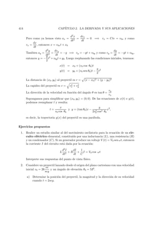 414 CAP´ITULO 2. LA DERIVADA Y SUS APLICACIONES
Pero como ya hemos visto ax =
d2x
dt2
=
dvx
dt
= 0 =⇒ vx = Cte = v0x y como
vx =
dx
dt
, entonces x = v0xt + x0
Tambien ay =
d2y
dt2
=
dvy
dt
= −g =⇒ vy = −gt + v0y y como vy =
dy
dt
= −gt + v0y,
entonces y = −
g
2
t2
+ v0yt + y0. Luego reeplazando las condiciones iniciales, tenemos:
x(t) = x0 + (v0 cos θ0)t
y(t) = y0 + (v0 sen θ0)t −
g
2
t2
La distancia de (x0, y0) al proyectil es r = (x − x0)2 + (y − y0)2
La rapidez del proyectil es v = v2
x + v2
y
La direcci´on de la velocidad en funci´on del ´angulo θ es tan θ =
vy
vx
Supongamos para simpliﬁcar que (x0, y0) = (0, 0). De las ecuaciones de x(t) e y(t),
podemos reemplazar t y resulta:
t =
x
v0 cos θ0
y y = (tan θ0)x −
g
2v2
0 cos2 θ0
x2
,
es decir, la trayectoria y(x) del proyectil es una par´abola.
Ejercicios propuestos
1. Realice un estudio similar al del movimiento oscilatorio para la ecuaci´on de un cir-
cuito el´ectrico elemental, constituido por una inductancia (L), una resistencia (R)
y un condensador (C). Si un generador produce un voltaje V (t) = V0 sen ωt, entonces
la corriente I del circuito est´a dada por la ecuaci´on:
L
d2I
dt2
+ R
dI
dt
+
1
C
I = V0 cos ωt
Interprete sus respuestas del punto de vista f´ısico.
2. Considere un proyectil lanzado desde el origen del plano cartesiano con una velocidad
inicial v0 = 26
m
seg
y un ´angulo de elevaci´on θ0 = 530.
a) Determine la posici´on del proyectil, la magnitud y la direcci´on de su velocidad
cuando t = 2seg.
 