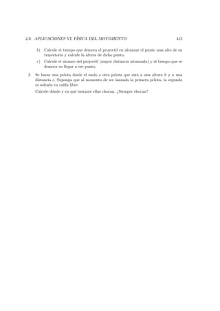 2.9. APLICACIONES VI: F´ISICA DEL MOVIMIENTO 415
b) Calcule el tiempo que demora el proyectil en alcanzar el punto mas alto de su
trayectoria y calcule la altura de dicho punto.
c) Calcule el alcance del proyectil (mayor distancia alcanzada) y el tiempo que se
demora en llegar a ese punto.
3. Se lanza una pelota desde el suelo a otra pelota que est´a a una altura h y a una
distancia c. Suponga que al momento de ser lanzada la primera pelota, la segunda
es soltada en ca´ıda libre.
Calcule d´onde y en qu´e instante ellas chocan. ¿Siempre chocan?
 