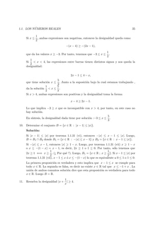 1.1. LOS N ´UMEROS REALES 35
Si x ≤
1
2
, ambas expresiones son negativas, entonces la desigualdad queda como
−(x − 4) ≥ −(2x − 1),
que da los valores x ≥ −3. Por tanto, tenemos que −3 ≤ x ≤
1
2
.
Si
1
2
< x < 4, las expresiones entre barras tienen distintos signos y nos queda la
desigualdad:
2x − 1 ≤ 4 − x,
que tiene soluci´on x ≤
5
3
. Junto a la suposici´on bajo la cual estamos trabajando ,
da la soluci´on
1
2
< x ≤
5
3
.
Si x > 4, ambas expresiones son positivas y la desigualdad toma la forma:
x − 4 ≥ 2x − 1.
Lo que implica −3 ≥ x que es incompatible con x > 4, por tanto, en este caso no
hay soluci´on.
En s´ıntesis, la desigualdad dada tiene por soluci´on :−3 ≤ x ≤
5
3
.
10. Determine el conjunto B = {x ∈ R : |x − 1| ≤ |x|}.
Soluci´on:
Si |x − 1| ≤ |x| por teorema 1.1.31 (vi), entonces −|x| ≤ x − 1 ≤ |x|. Luego,
B = B1 ∩ B2 donde B1 = {x ∈ R : −|x| ≤ x − 1} y B2 = {x ∈ R : x − 1 ≤ |x|}.
Si −|x| ≤ x − 1, entonces |x| ≥ 1 − x. Luego, por teorema 1.1.31 (vii) x ≥ 1 − x
o x ≤ −(1 − x) = x − 1, es decir, 2x ≥ 1 o 1 ≤ 0. Por tanto, s´olo tenemos que
2x ≥ 1 ⇐⇒ x ≥
1
2
. (¿ Por qu´e ?). Luego, B1 = {x ∈ R ; x ≥
1
2
}. Si x − 1 ≤ |x| por
teorema 1.1.31 (vii), x − 1 ≤ x ´o x ≤ −(1 − x) lo que es equivalente a 0 ≤ 1 o 1 ≤ 0.
La primera proposici´on es verdadera y esto implica que x − 1 ≤ x se cumple para
todo x ∈ R. La segunda es falsa, es decir no existe x ∈ R tal que x ≤ −1 + x . La
uni´on de ambos conuntos soluci´on dice que esta proposici´on es verdadera para todo
x ∈ R. Luego B = R.
11. Resuelva la desigualdad |x +
1
x
| ≥ 4.
 