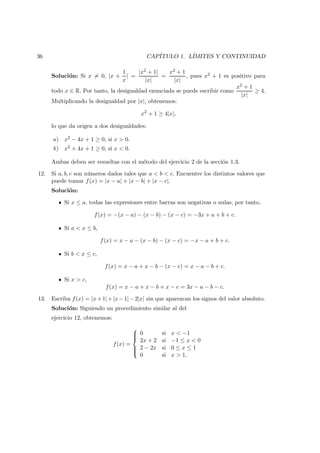 36 CAP´ITULO 1. L´IMITES Y CONTINUIDAD
Soluci´on: Si x = 0, |x +
1
x
| =
|x2 + 1|
|x|
=
x2 + 1
|x|
, pues x2 + 1 es positivo para
todo x ∈ R. Por tanto, la desigualdad enunciada se puede escribir como
x2 + 1
|x|
≥ 4.
Multiplicando la desigualdad por |x|, obtenemos:
x2
+ 1 ≥ 4|x|,
lo que da origen a dos desigualdades:
a) x2 − 4x + 1 ≥ 0, si x > 0.
b) x2 + 4x + 1 ≥ 0, si x < 0.
Ambas deben ser resueltas con el m´etodo del ejercicio 2 de la secci´on 1.3.
12. Si a, b, c son n´umeros dados tales que a < b < c. Encuentre los distintos valores que
puede tomar f(x) = |x − a| + |x − b| + |x − c|.
Soluci´on:
Si x ≤ a, todas las expresiones entre barras son negativas o nulas, por tanto,
f(x) = −(x − a) − (x − b) − (x − c) = −3x + a + b + c.
Si a < x ≤ b,
f(x) = x − a − (x − b) − (x − c) = −x − a + b + c.
Si b < x ≤ c,
f(x) = x − a + x − b − (x − c) = x − a − b + c.
Si x > c,
f(x) = x − a + x − b + x − c = 3x − a − b − c.
13. Escriba f(x) = |x+1|+|x−1|−2|x| sin que aparezcan los signos del valor absoluto.
Soluci´on: Siguiendo un procedimiento similar al del
ejercicio 12, obtenemos:
f(x) =



0 si x < −1
2x + 2 si −1 ≤ x < 0
2 − 2x si 0 ≤ x ≤ 1
0 si x > 1.
 