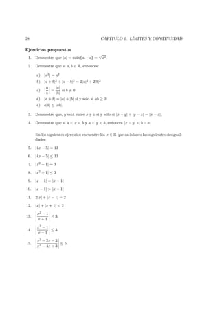 38 CAP´ITULO 1. L´IMITES Y CONTINUIDAD
Ejercicios propuestos
1. Demuestre que |a| = m´ax{a, −a} =
√
a2.
2. Demuestre que si a, b ∈ R, entonces:
a) |a2| = a2
b) |a + b|2 + |a − b|2 = 2|a|2 + 2|b|2
c)
a
b
=
|a|
|b|
si b = 0
d) |a + b| = |a| + |b| si y solo si ab ≥ 0
e) a|b| ≤ |ab|.
3. Demuestre que, y est´a entre x y z si y s´olo si |x − y| + |y − z| = |x − z|.
4. Demuestre que si a < x < b y a < y < b, entonces |x − y| < b − a.
En los siguientes ejercicios encuentre los x ∈ R que satisfacen las siguientes desigual-
dades:
5. |4x − 5| = 13
6. |4x − 5| ≤ 13
7. |x2 − 1| = 3
8. |x2 − 1| ≤ 3
9. |x − 1| = |x + 1|
10. |x − 1| > |x + 1|
11. 2|x| + |x − 1| = 2
12. |x| + |x + 1| < 2
13.
x2 − 1
x + 1
≤ 3.
14.
x2 − 1
x − 1
≤ 3.
15.
x2 − 2x − 3
x2 − 4x + 3
≤ 5.
 