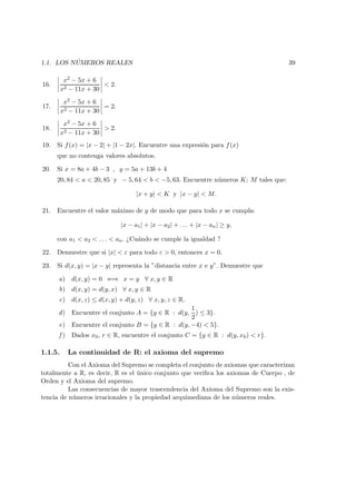 1.1. LOS N ´UMEROS REALES 39
16.
x2 − 5x + 6
x2 − 11x + 30
< 2.
17.
x2 − 5x + 6
x2 − 11x + 30
= 2.
18.
x2 − 5x + 6
x2 − 11x + 30
> 2.
19. Si f(x) = |x − 2| + |1 − 2x|. Encuentre una expresi´on para f(x)
que no contenga valores absolutos.
20. Si x = 8a + 4b − 3 , y = 5a + 13b + 4
20, 84 < a < 20, 85 y − 5, 64 < b < −5, 63. Encuentre n´umeros K; M tales que:
|x + y| < K y |x − y| < M.
21. Encuentre el valor m´aximo de y de modo que para todo x se cumpla:
|x − a1| + |x − a2| + . . . + |x − an| ≥ y,
con a1 < a2 < . . . < an. ¿Cu´ando se cumple la igualdad ?
22. Demuestre que si |x| < ε para todo ε > 0, entonces x = 0.
23. Si d(x, y) = |x − y| representa la ”distancia entre x e y”. Demuestre que
a) d(x, y) = 0 ⇐⇒ x = y ∀ x, y ∈ R
b) d(x, y) = d(y, x) ∀ x, y ∈ R
c) d(x, z) ≤ d(x, y) + d(y, z) ∀ x, y, z ∈ R.
d) Encuentre el conjunto A = {y ∈ R : d(y,
1
2
) ≤ 3}.
e) Encuentre el conjunto B = {y ∈ R : d(y, −4) < 5}.
f ) Dados x0, r ∈ R, encuentre el conjunto C = {y ∈ R : d(y, x0) < r}.
1.1.5. La continuidad de R: el axioma del supremo
Con el Axioma del Supremo se completa el conjunto de axiomas que caracterizan
totalmente a R, es decir, R es el ´unico conjunto que veriﬁca los axiomas de Cuerpo , de
Orden y el Axioma del supremo.
Las consecuencias de mayor trascendencia del Axioma del Supremo son la exis-
tencia de n´umeros irracionales y la propiedad arquimediana de los n´umeros reales.
 