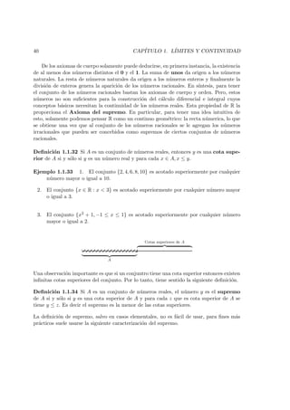 40 CAP´ITULO 1. L´IMITES Y CONTINUIDAD
De los axiomas de cuerpo solamente puede deducirse, en primera instancia, la existencia
de al menos dos n´umeros distintos el 0 y el 1. La suma de unos da origen a los n´umeros
naturales. La resta de n´umeros naturales da origen a los n´umeros enteros y ﬁnalmente la
divisi´on de enteros genera la aparici´on de los n´umeros racionales. En s´ıntesis, para tener
el conjunto de los n´umeros racionales bastan los axiomas de cuerpo y orden. Pero, estos
n´umeros no son suﬁcientes para la construcci´on del c´alculo diferencial e integral cuyos
conceptos b´asicos necesitan la continuidad de los n´umeros reales. Esta propiedad de R la
proporciona el Axioma del supremo. En particular, para tener una idea intuitiva de
esto, solamente podemos pensar R como un continuo geom´etrico: la recta n´umerica, lo que
se obtiene una vez que al conjunto de los n´umeros racionales se le agregan los n´umeros
irracionales que pueden ser concebidos como supremos de ciertos conjuntos de n´umeros
racionales.
Deﬁnici´on 1.1.32 Si A es un conjunto de n´umeros reales, entonces y es una cota supe-
rior de A si y s´olo si y es un n´umero real y para cada x ∈ A, x ≤ y.
Ejemplo 1.1.33 1. El conjunto {2, 4, 6, 8, 10} es acotado superiormente por cualquier
n´umero mayor o igual a 10.
2. El conjunto {x ∈ R : x < 3} es acotado superiormente por cualquier n´umero mayor
o igual a 3.
3. El conjunto {x2 + 1, −1 ≤ x ≤ 1} es acotado superiormente por cualquier n´umero
mayor o igual a 2.
A
Cotas superiores de A
Una observaci´on importante es que si un conjuntro tiene una cota superior entonces existen
inﬁnitas cotas superiores del conjunto. Por lo tanto, tiene sentido la siguiente deﬁnici´on.
Deﬁnici´on 1.1.34 Si A es un conjunto de n´umeros reales, el n´umero y es el supremo
de A si y s´olo si y es una cota superior de A y para cada z que es cota superior de A se
tiene y ≤ z. Es decir el supremo es la menor de las cotas superiores.
La deﬁnici´on de supremo, salvo en casos elementales, no es f´acil de usar, para ﬁnes m´as
pr´acticos suele usarse la siguiente caracterizaci´on del supremo.
 