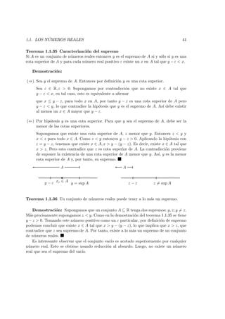 1.1. LOS N ´UMEROS REALES 41
Teorema 1.1.35 Caracterizaci´on del supremo
Si A es un conjunto de n´umeros reales entonces y es el supremo de A si y s´olo si y es una
cota superior de A y para cada n´umero real positivo ε existe un x en A tal que y − ε < x.
Demostraci´on:
(⇒) Sea y el supremo de A. Entonces por deﬁnici´on y es una cota superior.
Sea ε ∈ R, ε > 0. Supongamos por contradicci´on que no existe x ∈ A tal que
y − ε < x, en tal caso, esto es equivalente a aﬁrmar
que x ≤ y − ε, para todo x en A, por tanto y − ε es una cota superior de A pero
y − ε < y, lo que contradice la hip´otesis que y es el supremo de A. As´ı debe existir
al menos un x ∈ A mayor que y − ε.
(⇐) Por hip´otesis y es una cota superior. Para que y sea el supremo de A, debe ser la
menor de las cotas superiores.
Supongamos que existe una cota superior de A, z menor que y. Entonces z < y y
x < z para todo x ∈ A. Como z < y entonces y − z > 0. Aplicando la hip´otesis con
ε = y − z, tenemos que existe x ∈ A, x > y − (y − z). Es decir, existe x ∈ A tal que
x > z. Pero esto contradice que z es cota superior de A. La contradicci´on proviene
de suponer la existencia de una cota superior de A menor que y. As´ı, y es la menor
cota superior de A y, por tanto, su supremo.
A
y = sup A
xε ∈ Ay − ε
A
z − ε z = sup A
Teorema 1.1.36 Un conjunto de n´umeros reales puede tener a lo m´as un supremo.
Demostraci´on: Supongamos que un conjunto A ⊆ R tenga dos supremos: y, z; y = z.
M´as precisamente supongamos z < y. Como en la demostraci´on del teorema 1.1.35 se tiene
y − z > 0. Tomando este n´umero positivo como un ε particular, por deﬁnici´on de supremo
podemos concluir que existe x ∈ A tal que x > y − (y − z), lo que implica que x > z, que
contradice que z sea supremo de A. Por tanto, existe a lo m´as un supremo de un conjunto
de n´umeros reales.
Es interesante observar que el conjunto vac´ıo es acotado superiormente por cualquier
n´umero real. Esto se obtiene usando reducci´on al absurdo. Luego, no existe un n´umero
real que sea el supremo del vac´ıo.
 