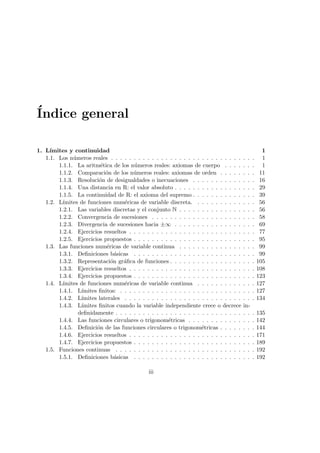 ´Indice general
1. L´ımites y continuidad 1
1.1. Los n´umeros reales . . . . . . . . . . . . . . . . . . . . . . . . . . . . . . . . 1
1.1.1. La aritm´etica de los n´umeros reales: axiomas de cuerpo . . . . . . . 1
1.1.2. Comparaci´on de los n´umeros reales: axiomas de orden . . . . . . . . 11
1.1.3. Resoluci´on de desigualdades o inecuaciones . . . . . . . . . . . . . . 16
1.1.4. Una distancia en R: el valor absoluto . . . . . . . . . . . . . . . . . . 29
1.1.5. La continuidad de R: el axioma del supremo . . . . . . . . . . . . . . 39
1.2. L´ımites de funciones num´ericas de variable discreta. . . . . . . . . . . . . . 56
1.2.1. Las variables discretas y el conjunto N . . . . . . . . . . . . . . . . . 56
1.2.2. Convergencia de sucesiones . . . . . . . . . . . . . . . . . . . . . . . 58
1.2.3. Divergencia de sucesiones hacia ±∞ . . . . . . . . . . . . . . . . . . 69
1.2.4. Ejercicios resueltos . . . . . . . . . . . . . . . . . . . . . . . . . . . . 77
1.2.5. Ejercicios propuestos . . . . . . . . . . . . . . . . . . . . . . . . . . . 95
1.3. Las funciones num´ericas de variable continua . . . . . . . . . . . . . . . . . 99
1.3.1. Deﬁniciones b´asicas . . . . . . . . . . . . . . . . . . . . . . . . . . . 99
1.3.2. Representaci´on gr´aﬁca de funciones . . . . . . . . . . . . . . . . . . . 105
1.3.3. Ejercicios resueltos . . . . . . . . . . . . . . . . . . . . . . . . . . . . 108
1.3.4. Ejercicios propuestos . . . . . . . . . . . . . . . . . . . . . . . . . . . 123
1.4. L´ımites de funciones num´ericas de variable continua . . . . . . . . . . . . . 127
1.4.1. L´ımites ﬁnitos: . . . . . . . . . . . . . . . . . . . . . . . . . . . . . . 127
1.4.2. L´ımites laterales . . . . . . . . . . . . . . . . . . . . . . . . . . . . . 134
1.4.3. L´ımites ﬁnitos cuando la variable independiente crece o decrece in-
deﬁnidamente . . . . . . . . . . . . . . . . . . . . . . . . . . . . . . . 135
1.4.4. Las funciones circulares o trigonom´etricas . . . . . . . . . . . . . . . 142
1.4.5. Deﬁnici´on de las funciones circulares o trigonom´etricas . . . . . . . . 144
1.4.6. Ejercicios resueltos . . . . . . . . . . . . . . . . . . . . . . . . . . . . 171
1.4.7. Ejercicios propuestos . . . . . . . . . . . . . . . . . . . . . . . . . . . 189
1.5. Funciones continuas . . . . . . . . . . . . . . . . . . . . . . . . . . . . . . . 192
1.5.1. Deﬁniciones b´asicas . . . . . . . . . . . . . . . . . . . . . . . . . . . 192
iii
 