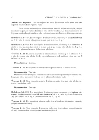 42 CAP´ITULO 1. L´IMITES Y CONTINUIDAD
Axioma del Supremo : Si un conjunto no vac´ıo de n´umeros reales tiene una cota
superior, entonces tiene supremo en R.
Cada una de las deﬁniciones y conclusiones relativas a cotas superiores y supre-
mos tiene un paralelo en la deﬁnici´on de cota inferior e ´ınﬁmo. Las demostraciones de los
teoremas son totalmente similares a las ya demostradas, por lo que se deja como ejercicio.
Deﬁnici´on 1.1.37 Si A es un conjunto de n´umeros reales, entonces y es una cota inferior
de A si y s´olo si y es un n´umero real y para cada x en A, x ≥ y.
Deﬁnici´on 1.1.38 Si A es un conjunto de n´umeros reales, entonces y es el ´ınﬁmo de A
si s´olo si y es una cota inferior de A y para cada z que es una cota inferior de A, y ≥ z.
Es decir, el ´ınﬁmo es la mayor de las cotas inferiores.
Teorema 1.1.39 Si A es un conjunto de n´umeros reales, entonces y es el ´ınﬁmo de A si
y s´olo si y es una cota inferior de A y para cada n´umero real positivo ε existe un x en A
tal que x < y + ε.
Demostraci´on: Ejercicio.
Teorema 1.1.40 Un conjunto de n´umeros reales puede tener a lo m´as un ´ınﬁmo .
Demostraci´on: Ejercicio.
Observemos que el conjunto vac´ıo es acotado inferiormente por cualquier n´umero real.
Luego, no existe un n´umero real que sea el ´ınﬁmo del conjunto vac´ıo.
Teorema 1.1.41 Si un conjunto no vac´ıo de n´umeros reales tiene una cota inferior, en-
tonces tiene ´ınﬁmo en R.
Demostraci´on: Ejercicio.
Deﬁnici´on 1.1.42 Si A es un conjunto de n´umeros reales, entonces p es el primer ele-
mento (respectivamente u es el ´ultimo elemento ) de A si y s´olo si p es un elemento de
A y para cada x en A, p ≤ x (respectivamente u ∈ A, x ≤ u).
Teorema 1.1.43 Un conjunto de n´umeros reales tiene a lo m´as un ´unico primer elemento
(respectivamente ´ultimo ).
Teorema 1.1.44 Todo conjunto de n´umeros reales que tiene primer (respectivamente
´ultimo) elemento tiene ´ınﬁmo (respectivamente supremo).
 