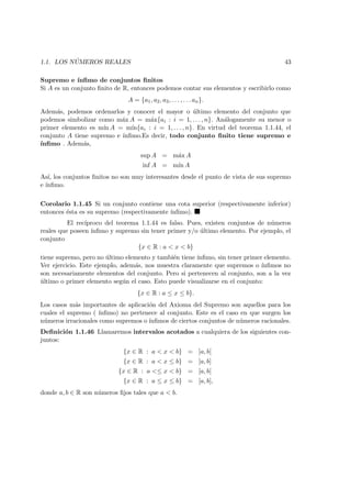 1.1. LOS N ´UMEROS REALES 43
Supremo e ´ınﬁmo de conjuntos ﬁnitos
Si A es un conjunto ﬁnito de R, entonces podemos contar sus elementos y escribirlo como
A = {a1, a2, a3, . . . , . . . an}.
Adem´as, podemos ordenarlos y conocer el mayor o ´ultimo elemento del conjunto que
podemos simbolizar como m´ax A = m´ax{ai : i = 1, . . . , n}. An´alogamente su menor o
primer elemento es m´ın A = m´ın{ai : i = 1, . . . , n}. En virtud del teorema 1.1.44, el
conjunto A tiene supremo e ´ınﬁmo.Es decir, todo conjunto ﬁnito tiene supremo e
´ınﬁmo . Adem´as,
sup A = m´ax A
inf A = m´ın A
As´ı, los conjuntos ﬁnitos no son muy interesantes desde el punto de vista de sus supremo
e ´ınﬁmo.
Corolario 1.1.45 Si un conjunto contiene una cota superior (respectivamente inferior)
entonces ´esta es su supremo (respectivamente ´ınﬁmo).
El rec´ıproco del teorema 1.1.44 es falso. Pues, existen conjuntos de n´umeros
reales que poseen ´ınﬁmo y supremo sin tener primer y/o ´ultimo elemento. Por ejemplo, el
conjunto
{x ∈ R : a < x < b}
tiene supremo, pero no ´ultimo elemento y tambi´en tiene ´ınﬁmo, sin tener primer elemento.
Ver ejercicio. Este ejemplo, adem´as, nos muestra claramente que supremos o ´ınﬁmos no
son necesariamente elementos del conjunto. Pero si pertenecen al conjunto, son a la vez
´ultimo o primer elemento seg´un el caso. Esto puede visualizarse en el conjunto:
{x ∈ R : a ≤ x ≤ b}.
Los casos m´as importantes de aplicaci´on del Axioma del Supremo son aquellos para los
cuales el supremo ( ´ınﬁmo) no pertenece al conjunto. Este es el caso en que surgen los
n´umeros irracionales como supremos o ´ınﬁmos de ciertos conjuntos de n´umeros racionales.
Deﬁnici´on 1.1.46 Llamaremos intervalos acotados a cualquiera de los siguientes con-
juntos:
{x ∈ R : a < x < b} = ]a, b[
{x ∈ R : a < x ≤ b} = ]a, b]
{x ∈ R : a <≤ x < b} = [a, b[
{x ∈ R : a ≤ x ≤ b} = [a, b],
donde a, b ∈ R son n´umeros ﬁjos tales que a < b.
 