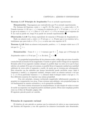 44 CAP´ITULO 1. L´IMITES Y CONTINUIDAD
Teorema 1.1.47 Principio de Arqu´ımedes N no es acotado superiormente.
Demostraci´on: Supongamos por contradicci´on que N es acotado superiormente.
Por Axioma del Supremo, existe s = sup N ∈ R. Por tanto n ≤ s, para todo n ∈ N.
Usando teorema 1.1.35 con ε = 1, tenemos la existencia de n∗ ∈ N tal que s − 1 < n∗, o
lo que es lo mismo s < n∗ + 1. Pero n∗ ∈ N, as´ı n∗ + 1 ∈ N y es mayor que el supremo de
N. Lo cual no puede ser, luego N no puede ser acotado superiormente.
Observaci´on 1.1.48 Una forma equivalente de enunciar el Principio de Arqu´ımedes es:
Dado un n´umero real a, existe n ∈ N tal que a < n. Puesto que si no existiera tal n,
tendr´ıamos que para todo n ∈ N n ≤ a, y a ser´ıa una cota superior de N.
Teorema 1.1.49 Dado un n´umero real peque˜no, positivo, ε < 1, siempre existe un n ∈ N
tal que 0 <
1
n
< ε.
Demostraci´on: Como 0 < ε < 1 tenemos que 0 <
1
ε
, luego por el Principio de
Arqu´ımedes existe n ∈ N tal que
1
ε
< n. Es decir,
1
n
< ε.
La propiedad arquimediana de los n´umeros reales, reﬂeja algo as´ı como el sentido
com´un llevado al mundo de las magnitudes. Cuando se quiere medir el largo de un segmento
llevando sobre ´el un segmento unidad, siempre es posible dejar un resto (si es que lo hay)
inferior a la unidad. O lo que es lo mismo, es posible llevar el segmento unidad una cantidad
suﬁciente de veces sobre el segmento a medir, de modo que se termina por sobrepasarlo.
Esta situaci´on con los s´ımbolos que hemos introducido puede escribirse como: dado b
(segmento a medir) y a (segmento unidad), siempre existe un n´umero natural n tal que
n · a > b. Si en particular tenemos a = 1, entonces dado b siempre existe n tal que n > b.
Son diferentes maneras de expresar una misma propiedad.
Con este principio, estamos excluyendo magnitudes inﬁnitamente peque˜nas (o
grandes) en comparaci´on con otras. Como veremos m´as adelante, esta propiedad juega un
rol fundamental en nuestra aritm´etica y en la geometr´ıa euclidiana.
Por cierto existen situaciones no arquimedianas, la m´as simple de todas es tratar
de medir un segmento con longitud positiva mediante puntos. Otras m´as complejas pueden
verse en el libro de Fraenkel, p´agina 123.
El siguiente p´arrafo puede ser omitido.
Potencias de exponente racional
El objetivo de este p´arrafo es mostrar que la existencia de ra´ıces es una consecuencia
del Axioma del Supremo y con ello aparecen los n´umeros irracionales m´as elementales.
 