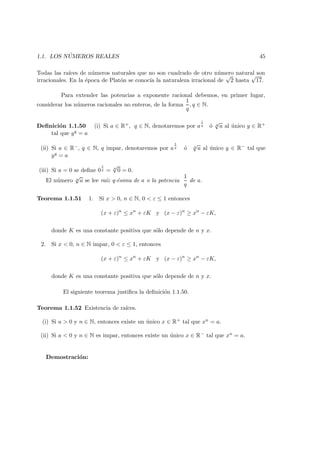1.1. LOS N ´UMEROS REALES 45
Todas las ra´ıces de n´umeros naturales que no son cuadrado de otro n´umero natural son
irracionales. En la ´epoca de Plat´on se conoc´ıa la naturaleza irracional de
√
2 hasta
√
17.
Para extender las potencias a exponente racional debemos, en primer lugar,
considerar los n´umeros racionales no enteros, de la forma
1
q
, q ∈ N.
Deﬁnici´on 1.1.50 (i) Si a ∈ R+, q ∈ N, denotaremos por a
1
q ´o q
√
a al ´unico y ∈ R+
tal que yq = a
(ii) Si a ∈ R−, q ∈ N, q impar, denotaremos por a
1
q ´o q
√
a al ´unico y ∈ R− tal que
yq = a
(iii) Si a = 0 se deﬁne 0
1
q = q
√
0 = 0.
El n´umero q
√
a se lee ra´ız q-´esima de a o la potencia
1
q
de a.
Teorema 1.1.51 1. Si x > 0, n ∈ N, 0 < ε ≤ 1 entonces
(x + ε)n
≤ xn
+ εK y (x − ε)n
≥ xn
− εK,
donde K es una constante positiva que s´olo depende de n y x.
2. Si x < 0, n ∈ N impar, 0 < ε ≤ 1, entonces
(x + ε)n
≤ xn
+ εK y (x − ε)n
≥ xn
− εK,
donde K es una constante positiva que s´olo depende de n y x.
El siguiente teorema justiﬁca la deﬁnici´on 1.1.50.
Teorema 1.1.52 Existencia de ra´ıces.
(i) Si a > 0 y n ∈ N, entonces existe un ´unico x ∈ R+ tal que xn = a.
(ii) Si a < 0 y n ∈ N es impar, entonces existe un ´unico x ∈ R− tal que xn = a.
Demostraci´on:
 