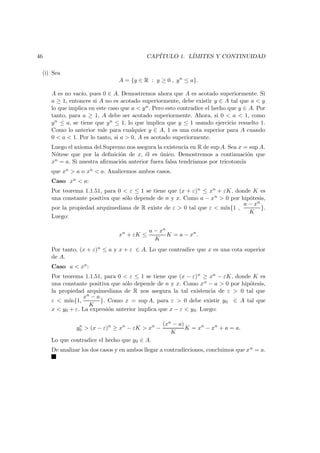 46 CAP´ITULO 1. L´IMITES Y CONTINUIDAD
(i) Sea
A = {y ∈ R : y ≥ 0 , yn
≤ a}.
A es no vac´ıo, pues 0 ∈ A. Demostremos ahora que A es acotado superiormente. Si
a ≥ 1, entonces si A no es acotado superiormente, debe existir y ∈ A tal que a < y
lo que implica en este caso que a < yn. Pero esto contradice el hecho que y ∈ A. Por
tanto, para a ≥ 1, A debe ser acotado superiormente. Ahora, si 0 < a < 1, como
yn ≤ a, se tiene que yn ≤ 1, lo que implica que y ≤ 1 usando ejercicio resuelto 1.
Como lo anterior vale para cualquier y ∈ A, 1 es una cota superior para A cuando
0 < a < 1. Por lo tanto, si a > 0, A es acotado superiormente.
Luego el axioma del Supremo nos asegura la existencia en R de sup A. Sea x = sup A.
N´otese que por la deﬁnici´on de x, ´el es ´unico. Demostremos a continuaci´on que
xn = a. Si nuestra aﬁrmaci´on anterior fuera falsa tendr´ıamos por tricotom´ıa
que xn > a o xn < a. Analicemos ambos casos.
Caso xn < a:
Por teorema 1.1.51, para 0 < ε ≤ 1 se tiene que (x + ε)n ≤ xn + εK, donde K es
una constante positiva que s´olo depende de n y x. Como a − xn > 0 por hip´otesis,
por la propiedad arquimediana de R existe de ε > 0 tal que ε < m´ın{1 ,
a − xn
K
}.
Luego:
xn
+ εK ≤
a − xn
K
K = a − xn
.
Por tanto, (x + ε)n ≤ a y x + ε ∈ A. Lo que contradice que x es una cota superior
de A.
Caso a < xn:
Por teorema 1.1.51, para 0 < ε ≤ 1 se tiene que (x − ε)n ≥ xn − εK, donde K es
una constante positiva que s´olo depende de n y x. Como xn − a > 0 por hip´otesis,
la propiedad arquimediana de R nos asegura la tal existencia de ε > 0 tal que
ε < m´ın{1,
xn − a
K
}. Como x = sup A, para ε > 0 debe existir y0 ∈ A tal que
x < y0 + ε. La expresi´on anterior implica que x − ε < y0. Luego:
yn
0 > (x − ε)n
≥ xn
− εK > xn
−
(xn − a)
K
K = xn
− xn
+ a = a.
Lo que contradice el hecho que y0 ∈ A.
De analizar los dos casos y en ambos llegar a contradicciones, concluimos que xn = a.
 