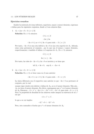 1.1. LOS N ´UMEROS REALES 47
Ejercicios resueltos
Analice la existencia de cotas inferiores, superiores, mayor y menor elemento, supremos
e ´ınﬁmo para los siguientes conjuntos, donde a, b son n´umeros ﬁjos.
1. A1 = {ax + b; −2 ≤ x ≤ 3}
Soluci´on: Si a > 0, entonces
−2 ≤ x ≤ 3
−2a ≤ 3a
−2a + b ≤ ax + b ≤ 3a + b, para todo − 2 ≤ x ≤ 3.
Por tanto, −2a + b es una cota inferior y 3a + b es una cota superior de A1. Adem´as,
estas cotas pertenecen al conjunto , por lo que son el menor y mayor elemento,
respectivamente y tambi´en el ´ınﬁmo y el supremo de A1. Si a < 0, entonces
−2 ≤ x ≤ 3
3a ≤ x ≤ −2a.
Por tanto, los roles de −2a + b y 3a + b se inverten y se tiene que:
inf A1 = 3a + b, sup A1 = −2a + b.
2. A2 = {ax + b; −2 < x ≤ 3}
Soluci´on: Si a > 0, se tiene como en el caso anterior:
−2a + b < ax + b ≤ 3a + b, para todo − 2 < x ≤ 3.
La ´unica diferencia con el respectivo caso anterior es que −2a + b no pertenece al
conjunto, por lo cual
aunque sigue siendo cota inferior e ´ınﬁmo de A2, no es el menor elemento. M´as a´un ,
A2, no tiene el menor elemento. En efecto, supongamos que x∗ es el menor elemento
de A2. Entonces, −2 < x∗ y −2a + b < −2x∗ + b < −2x + b, para todo −2 < x ≤ 3.
Pero, la propiedad de densidad de los n´umeros reales asegura la existencia de un z∗
tal que
−2 < z∗
< x∗
,
lo que a su vez implica
−2z∗
+ b < −2x∗
+ b.
Pero, esto contradice el hecho que x∗ s el menor elemento de A2.
 