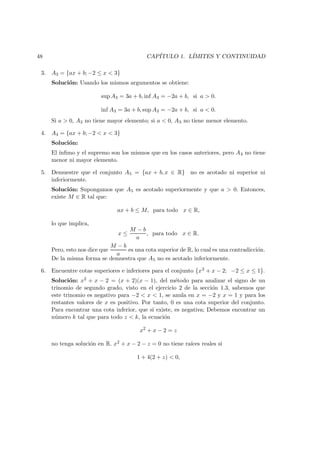48 CAP´ITULO 1. L´IMITES Y CONTINUIDAD
3. A3 = {ax + b; −2 ≤ x < 3}
Soluci´on: Usando los mismos argumentos se obtiene:
sup A3 = 3a + b, inf A3 = −2a + b, si a > 0.
inf A3 = 3a + b, sup A3 = −2a + b, si a < 0.
Si a > 0, A3 no tiene mayor elemento; si a < 0, A3 no tiene menor elemento.
4. A4 = {ax + b; −2 < x < 3}
Soluci´on:
El ´ınﬁmo y el supremo son los mismos que en los casos anteriores, pero A4 no tiene
menor ni mayor elemento.
5. Demuestre que el conjunto A5 = {ax + b, x ∈ R} no es acotado ni superior ni
inferiormente.
Soluci´on: Supongamos que A5 es acotado superiormente y que a > 0. Entonces,
existe M ∈ R tal que:
ax + b ≤ M, para todo x ∈ R,
lo que implica,
x ≤
M − b
a
, para todo x ∈ R.
Pero, esto nos dice que
M − b
a
es una cota superior de R, lo cual es una contradicci´on.
De la misma forma se demuestra que A5 no es acotado inferiormente.
6. Encuentre cotas superiores e inferiores para el conjunto {x2 + x − 2; −2 ≤ x ≤ 1}.
Soluci´on: x2 + x − 2 = (x + 2)(x − 1), del m´etodo para analizar el signo de un
trinomio de segundo grado, visto en el ejercicio 2 de la secci´on 1.3, sabemos que
este trinomio es negativo para −2 < x < 1, se anula en x = −2 y x = 1 y para los
restantes valores de x es positivo. Por tanto, 0 es una cota superior del conjunto.
Para encontrar una cota inferior, que si existe, es negativa; Debemos encontrar un
n´umero k tal que para todo z < k, la ecuaci´on
x2
+ x − 2 = z
no tenga soluci´on en R. x2 + x − 2 − z = 0 no tiene ra´ıces reales si
1 + 4(2 + z) < 0,
 