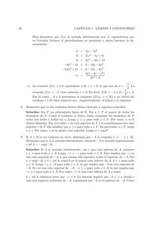 50 CAP´ITULO 1. L´IMITES Y CONTINUIDAD
Para demostrar que f(x) es acotada inferiormente por -4, supondremos que
en borrador hicimos el procedimiento ya mostrado y ahora haremos la de-
mostraci´on :
0 < 2(x − 3)2
0 < 2(x2
− 6x + 9)
0 < 2x2
− 12x + 18
−8x2
− 12 < 6 − 12x − 6x2
−4(2x2
+ 3) < 6 − 12x − 6x2
−4 <
6(1 − 2x − x2)
2x2 + 3
c) La ecuaci´on f(x) = 3 es equivalente a 2x + 1 = 0, lo que nos da x = −
1
2
. La
ecuaci´on f(x) = −4, tiene soluci´on x = 3. Es decir, f(3) = −4 y f(−
1
2
) = 3.
Por lo tanto, −4 y 3 pertenecen al conjunto {f(x); x ∈ R} y en virtud del
corolario 1.1.45 estos n´umeros son , respectivamente, el ´ınﬁmo y el supremo.
8. Demuestre que en los conjuntos ﬁnitos ´ultimo elemento y supremo coinciden.
Soluci´on: Sea F un subconjunto ﬁnito de R. Sea u ∈ F el mayor de todos los
elementos de F. Como el conjunto es ﬁnito, basta comparar los elementos de F
todos con todos y hallar tal u. Luego x ≤ u para todo x ∈ F. Por tanto, u es el
´ultimo elemento. Por otro lado, u es cota superior de F y si consideramos otra cota
superior c de F ella satisface que x ≤ c para todo x ∈ F. En particular u ∈ F, luego
u ≤ c. Por tanto, u es la menor cota superior. Luego u = sup F.
9. Si A ⊂ R es un conjunto no vac´ıo, deﬁnimos por −A al conjunto {−x : x ∈ A}.
Demuestre que si A es acotado inferiormente, entonces −A es acotado superiormente
e inf A = − sup(−A).
Soluci´on: Si A es acotado inferiormente, sea c una cota inferior de A, entonces
c ≤ x para todo x ∈ A. Luego −x ≤ −c para todo x ∈ A. Esto implica que −c es
una cota superior de −A, y por axioma del supremo, existe el supremo de −A. Sea
a = sup(−A) y b = inf A, como b es la mayor cota inferior de A, b ≤ x para todo
x ∈ A. Luego −x ≤ −b para todo x ∈ A, lo que implica que −b es cota superior de
−A. Si c es una cota superior de −A, −x ≤ c, para todo x ∈ A, lo que implica que
−c ≤ x para todo x ∈ A. Por tanto, −c es una cota inferior de A y como
b = inf A, debemos tener que −c ≤ b. Lo anterior implica que −b ≤ c; y siendo c
una cota superior arbitraria de −A, concluimos que −b es el supremo de −A. Como
 