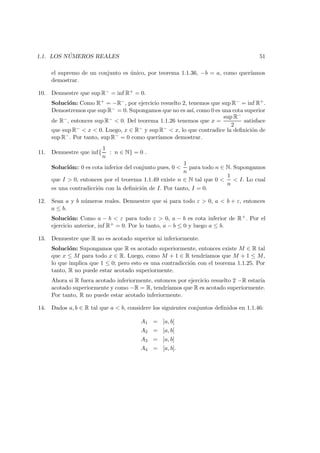 1.1. LOS N ´UMEROS REALES 51
el supremo de un conjunto es ´unico, por teorema 1.1.36, −b = a, como quer´ıamos
demostrar.
10. Demuestre que sup R− = inf R+ = 0.
Soluci´on: Como R+ = −R−, por ejercicio resuelto 2, tenemos que sup R− = inf R+.
Demostremos que sup R− = 0. Supongamos que no es as´ı, como 0 es una cota superior
de R−, entonces sup R− < 0. Del teorema 1.1.26 tenemos que x =
sup R−
2
satisface
que sup R− < x < 0. Luego, x ∈ R− y sup R− < x, lo que contradice la deﬁnici´on de
sup R−. Por tanto, sup R− = 0 como quer´ıamos demostrar.
11. Demuestre que inf{
1
n
: n ∈ N} = 0 .
Soluci´on:: 0 es cota inferior del conjunto pues, 0 <
1
n
para todo n ∈ N. Supongamos
que I > 0, entonces por el teorema 1.1.49 existe n ∈ N tal que 0 <
1
n
< I. Lo cual
es una contradicci´on con la deﬁnici´on de I. Por tanto, I = 0.
12. Sean a y b n´umeros reales. Demuestre que si para todo ε > 0, a < b + ε, entonces
a ≤ b.
Soluci´on: Como a − b < ε para todo ε > 0, a − b es cota inferior de R+. Por el
ejercicio anterior, inf R+ = 0. Por lo tanto, a − b ≤ 0 y luego a ≤ b.
13. Demuestre que R no es acotado superior ni inferiormente.
Soluci´on: Supongamos que R es acotado superiormente, entonces existe M ∈ R tal
que x ≤ M para todo x ∈ R. Luego, como M + 1 ∈ R tendr´ıamos que M + 1 ≤ M,
lo que implica que 1 ≤ 0; pero esto es una contradicci´on con el teorema 1.1.25. Por
tanto, R no puede estar acotado superiormente.
Ahora si R fuera acotado inferiormente, entonces por ejercicio resuelto 2 −R estar´ıa
acotado superiormente y como −R = R, tendr´ıamos que R es acotado superiormente.
Por tanto, R no puede estar acotado inferiormente.
14. Dados a, b ∈ R tal que a < b, considere los siguientes conjuntos deﬁnidos en 1.1.46:
A1 = ]a, b[
A2 = [a, b[
A3 = ]a, b]
A4 = [a, b].
 
