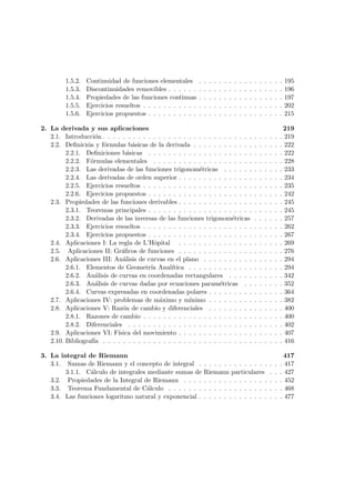 1.5.2. Continuidad de funciones elementales . . . . . . . . . . . . . . . . . 195
1.5.3. Discontinuidades removibles . . . . . . . . . . . . . . . . . . . . . . . 196
1.5.4. Propiedades de las funciones continuas . . . . . . . . . . . . . . . . . 197
1.5.5. Ejercicios resueltos . . . . . . . . . . . . . . . . . . . . . . . . . . . . 202
1.5.6. Ejercicios propuestos . . . . . . . . . . . . . . . . . . . . . . . . . . . 215
2. La derivada y sus aplicaciones 219
2.1. Introducci´on . . . . . . . . . . . . . . . . . . . . . . . . . . . . . . . . . . . . 219
2.2. Deﬁnici´on y f´ormulas b´asicas de la derivada . . . . . . . . . . . . . . . . . . 222
2.2.1. Deﬁniciones b´asicas . . . . . . . . . . . . . . . . . . . . . . . . . . . 222
2.2.2. F´ormulas elementales . . . . . . . . . . . . . . . . . . . . . . . . . . 228
2.2.3. Las derivadas de las funciones trigonom´etricas . . . . . . . . . . . . 233
2.2.4. Las derivadas de orden superior . . . . . . . . . . . . . . . . . . . . . 234
2.2.5. Ejercicios resueltos . . . . . . . . . . . . . . . . . . . . . . . . . . . . 235
2.2.6. Ejercicios propuestos . . . . . . . . . . . . . . . . . . . . . . . . . . . 242
2.3. Propiedades de las funciones derivables . . . . . . . . . . . . . . . . . . . . . 245
2.3.1. Teoremas principales . . . . . . . . . . . . . . . . . . . . . . . . . . . 245
2.3.2. Derivadas de las inversas de las funciones trigonom´etricas . . . . . . 257
2.3.3. Ejercicios resueltos . . . . . . . . . . . . . . . . . . . . . . . . . . . . 262
2.3.4. Ejercicios propuestos . . . . . . . . . . . . . . . . . . . . . . . . . . . 267
2.4. Aplicaciones I: La regla de L’Hˆopital . . . . . . . . . . . . . . . . . . . . . 269
2.5. Aplicaciones II: Gr´aﬁcos de funciones . . . . . . . . . . . . . . . . . . . . . 276
2.6. Aplicaciones III: An´alisis de curvas en el plano . . . . . . . . . . . . . . . . 294
2.6.1. Elementos de Geometr´ıa Anal´ıtica . . . . . . . . . . . . . . . . . . . 294
2.6.2. An´alisis de curvas en coordenadas rectangulares . . . . . . . . . . . 342
2.6.3. An´alisis de curvas dadas por ecuaciones param´etricas . . . . . . . . 352
2.6.4. Curvas expresadas en coordenadas polares . . . . . . . . . . . . . . . 364
2.7. Aplicaciones IV: problemas de m´aximo y m´ınimo . . . . . . . . . . . . . . . 382
2.8. Aplicaciones V: Raz´on de cambio y diferenciales . . . . . . . . . . . . . . . 400
2.8.1. Razones de cambio . . . . . . . . . . . . . . . . . . . . . . . . . . . . 400
2.8.2. Diferenciales . . . . . . . . . . . . . . . . . . . . . . . . . . . . . . . 402
2.9. Aplicaciones VI: F´ısica del movimiento . . . . . . . . . . . . . . . . . . . . . 407
2.10. Bibliograf´ıa . . . . . . . . . . . . . . . . . . . . . . . . . . . . . . . . . . . . 416
3. La integral de Riemann 417
3.1. Sumas de Riemann y el concepto de integral . . . . . . . . . . . . . . . . . 417
3.1.1. C´alculo de integrales mediante sumas de Riemann particulares . . . 427
3.2. Propiedades de la Integral de Riemann . . . . . . . . . . . . . . . . . . . . 452
3.3. Teorema Fundamental de C´alculo . . . . . . . . . . . . . . . . . . . . . . . 468
3.4. Las funciones logaritmo natural y exponencial . . . . . . . . . . . . . . . . . 477
 