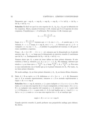 52 CAP´ITULO 1. L´IMITES Y CONTINUIDAD
Demuestre que : sup A1 = sup A2 = sup A3 = sup A4 = b e inf A1 = inf A2 =
inf A3 = inf A4 = a.
Soluci´on: Es f´acil ver que b es cota superior de A1, A2, A3 y A4 por la deﬁnici´on de
los conjuntos. Ahora, usando el teorema 1.1.35, veamos que b es el supremo de estos
conjuntos. Consideremos ε > 0 arbitrario. Por teorema 1.1.26, tenemos que
b − ε <
(b − ε) + b
2
< b
luego, si x =
(b − ε) + b
2
tenemos que x ∈ Ai con i = 1, . . . , 4; puesto que x < b.
Adem´as, b − ε < x. Luego, b = sup Ai con i = 1, . . . , 4. Notemos que si ε ≥ b − a
cualquier x ∈ Ai con i = 1, . . . , 4 satisface la propiedad del teorema 1.1.35 para b
como candidato a supremo.
Como −A1 = {x ∈ R : −b < x < −a}, entonces por lo demostrado en el p´arrafo
anterior sup −A1 = −a, luego por lo demostrado en ejercicio resuelto 2 concluimos
que inf A1 = a. An´alogamente inf A2 = inf A3 = inf A4 = a.
Veamos ahora que A1 a pesar de tener ´ınﬁmo no tiene primer elemento. Si este
existiera y fuera p, entonces, p ∈ A1 y p ≤ x ; x ∈ A1. Sin embargo, sabemos que
siendo a < p se tiene que a <
a + p
2
< p, y luego
a + p
2
∈ A1 y
a + p
2
< p. Pero esto
es una contradicci´on con el hecho que p es el primer elemento de A1. Por tanto, A1
no tiene primer elemento.
De modo an´alogo, A3 no tiene primer elemento y A1, A2 no tienen ´ultimo elemento.
15. Dado A ⊂ R no vac´ıo y a ∈ R, deﬁnimos a + A = {a + x : x ∈ A}. Demuestre
que si A es acotado superiormente, entonces a + A es acotado superiormente y
sup(a + A) = a + sup A.
Soluci´on: Sea u = sup A, entonces, x ≤ u para cualquier x ∈ A, y a+x ≤ a+u. Por
tanto, a+u es una cota superior de a+A; por consiguiente, se tiene sup(a+A) ≤ a+u.
Si v es cualquier cota superior del conjunto a + A, entonces a + x ≤ v para todo
x ∈ A. Entonces, x ≤ v − a para todo x ∈ A, lo cual implica que u = sup A ≤ v − a.
As´ı a + u ≤ v y como a + u es una cota superior de a + A, se concluye que
sup(a + A) = a + u = a + sup A.
Usando ejercicio resuelto 2, puede probarse una proposici´on an´aloga para ´ınﬁmos.
En efecto,
 