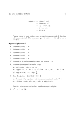 1.1. LOS N ´UMEROS REALES 53
inf(a + A) = − sup[−(a + A)]
= − sup[−a + (−A)]
= −[−a + sup(−A)]
= a − sup(−A)
= a + inf A.
Para que lo anterior tenga sentido, A debe ser un subconjunto no vac´ıo de R acotado
inferiormente. Adem´as debe demostrarse que −(a + A) = −a + (−A), lo cual es
inmediato.
Ejercicios propuestos
1. Demuestre teorema 1.1.39.
2. Demuestre teorema 1.1.40.
3. Demuestre teorema 1.1.41.
4. Demuestre teorema 1.1.43.
5. Demuestre teorema 1.1.44.
6. Demuestre 14 de los ejercicios resueltos sin usar teorema 1.1.35.
7. Demuestre sin usar ejercicio resuelto 14 que:
a) sup[−5, 2[) = 2 y inf[−5, 2[= −5.
b) sup{x ∈ R : −x2 + 3x − 2 > 0} = 2 y inf{x ∈ R : −x2 + 3x − 2 > 0} = 1.
c) sup{−x2 + 3x − 2 : x ∈ R} =
1
4
.
8. Dado el conjunto A = {x ∈ R : |x − 3| < 4}
a) Encuentre cotas superiores e inferiores para A y su complemento Ac.
b) Encuentre el sup A, inf A, sup Ac, inf Ac si es que existen.
Encuentre cotas superiores e inferiores para los siguientes conjuntos:
9. {x2 + 1; −1 ≤ x ≤ 1}.
 