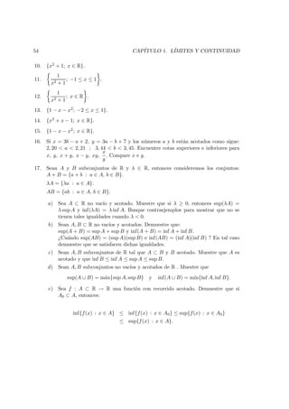 54 CAP´ITULO 1. L´IMITES Y CONTINUIDAD
10. {x2 + 1; x ∈ R}.
11.
1
x2 + 1
; −1 ≤ x ≤ 1 .
12.
1
x2 + 1
; x ∈ R .
13. {1 − x − x2; −2 ≤ x ≤ 1}.
14. {x2 + x − 1; x ∈ R}.
15. {1 − x − x2; x ∈ R}.
16. Si x = 3b − a + 2, y = 3a − b + 7 y los n´umeros a y b est´an acotados como sigue:
2, 20 < a < 2, 21 ; 3, 44 < b < 3, 45. Encuentre cotas superiores e inferiores para
x, y, x + y, x − y, xy,
x
y
. Compare x e y.
17. Sean A y B subconjuntos de R y λ ∈ R, entonces consideremos los conjuntos:
A + B = {a + b : a ∈ A, b ∈ B}.
λA = {λa : a ∈ A}.
AB = {ab : a ∈ A, b ∈ B}.
a) Sea A ⊂ R no vac´ıo y acotado. Muestre que si λ ≥ 0, entonces sup(λA) =
λ sup A y inf(λA) = λ inf A. Busque contraejemplos para mostrar que no se
tienen tales igualdades cuando λ < 0.
b) Sean A, B ⊂ R no vac´ıos y acotados. Demuestre que:
sup(A + B) = sup A + sup B y inf(A + B) = inf A + inf B.
¿Cu´ando sup(AB) = (sup A)(sup B) e inf(AB) = (inf A)(inf B) ? En tal caso
demuestre que se satisfacen dichas igualdades.
c) Sean A, B subconjuntos de R tal que A ⊂ B y B acotado. Muestre que A es
acotado y que inf B ≤ inf A ≤ sup A ≤ sup B.
d) Sean A, B subconjuntos no vac´ıos y acotados de R . Muestre que
sup(A ∪ B) = m´ax{sup A, sup B} y inf(A ∪ B) = m´ın{inf A, inf B}.
e) Sea f : A ⊂ R → R una funci´on con recorrido acotado. Demuestre que si
A0 ⊂ A, entonces:
inf{f(x) : x ∈ A} ≤ inf{f(x) : x ∈ A0} ≤ sup{f(x) : x ∈ A0}
≤ sup{f(x) : x ∈ A}.
 