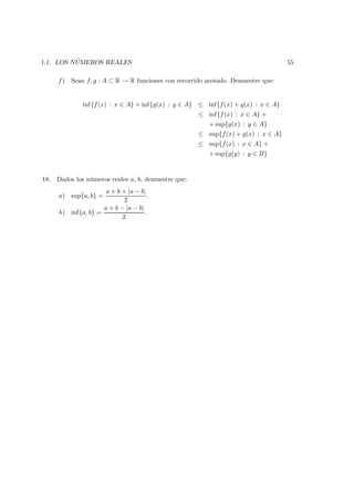 1.1. LOS N ´UMEROS REALES 55
f ) Sean f, g : A ⊂ R → R funciones con recorrido acotado. Demuestre que:
inf{f(x) : x ∈ A} + inf{g(x) : y ∈ A} ≤ inf{f(x) + g(x) : x ∈ A}
≤ inf{f(x) : x ∈ A} +
+ sup{g(x) : y ∈ A}
≤ sup{f(x) + g(x) : x ∈ A}
≤ sup{f(x) : x ∈ A} +
+ sup{g(y) : y ∈ B}
18. Dados los n´umeros reales a, b, demuestre que:
a) sup{a, b} =
a + b + |a − b|
2
.
b) inf{a, b} =
a + b − |a − b|
2
.
 