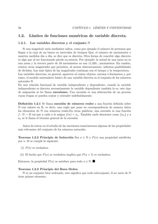 56 CAP´ITULO 1. L´IMITES Y CONTINUIDAD
1.2. L´ımites de funciones num´ericas de variable discreta.
1.2.1. Las variables discretas y el conjunto N
Si una magnitud var´ıa mediantes saltos, como por ejemplo el n´umero de personas que
llegan a la caja de un banco en intervalos de tiempos ﬁjos, el n´umero de nacimientos o
muertes medidos d´ıa a d´ıa, se dice que es discreta. Otra forma de concebir algo discreto
es algo que al ser fraccionado pierde su esencia. Por ejemplo: la mitad de una mesa no es
una mesa y la tercera parte de 34 nacimientos no son 11,333....nacimientos. En cambio,
existen otras magnitudes que permiten, al menos abstractamente, inﬁnitas posibilidades
de divisi´on. Las m´as t´ıpica de las magnitudes continuas son el tiempo y la temperatura.
Las variables discretas, en general, aparecen al contar objetos, sucesos o fen´omenos y, por
tanto, el modelo matem´atico b´asico de una variable discreta es el conjunto de los n´umeros
naturales N.
En una relaci´on funcional de variable independiente y dependiente, cuando la variable
independiente es discreta necesariamente la variable dependiente tambi´en lo es, este tipo
de asignaci`on se les llama sucesiones. Una sucesi´on es una abstracci´on de un proceso
cuyas etapas se pueden contar y extender indeﬁnidamente.
Deﬁnici´on 1.2.1 Se llama sucesi´on de n´umeros reales a una funci´on deﬁnida sobre
N con valores en R, es decir, una regla que pone en correspondencia de manera ´unica
los elementos de N con n´umeros reales.En otras palabras, una sucesi´on es una funci´on
f : N → R tal que a cada n le asigna f(n) = an. Tambi´en suele denotarse como {an} y a
an se le llama el t´ermino general de la sucesi´on.
Antes de entrar en el estudio de las sucesiones enunciaremos algunas de las propiedades
m´as relevantes del conjunto de los n´umeros naturales.
Teorema 1.2.2 Principio de Inducci´on Sea n ∈ N y P(n) una propiedad satisfecha
por n. Si se cumple lo siguiente:
(i) P(1) es verdadera.
(ii) El hecho que P(n) es verdadera implica que P(n + 1) es verdadera.
Entonces, la propiedad P(n) se satisface para todo n ∈ N.
Teorema 1.2.3 Principio del Buen Orden
N es un conjunto bien ordenado, esto signiﬁca que todo subconjunto A no vac´ıo de N
tiene primer elemento.
 