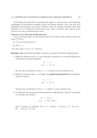 1.2. L´IMITES DE FUNCIONES NUM ´ERICAS DE VARIABLE DISCRETA. 57
El Principio de Inducci´on es el m´etodo m´as seguro, a veces el ´unico, para demostrar
propiedades de los n´umeros naturales. Existe un teorema paralelo a ´este, que nos da la
posibilidad de garantizar que ciertas funciones sobre los n´umeros naturales est´an bien
deﬁnidas, tal es el Teorema de Recurrencia, que vamos a enunciar para cultura de los
lectores, pero que no demostraremos aqu´ı.
Teorema 1.2.4 Teorema de Recurrencia
Si x es un n´umero real y G una funci´on sobre R con valores reales, entonces existe una
´unica F tal que:
(i) F es una funci´on sobre N.
(ii) F(1) = x.
(iii) Para cada n, F(n + 1) = G(F(n)).
Ejemplo 1.2.5 Una forma de deﬁnir sucesiones es usando el Teorema de Recurrencia.
a) Dados los n´umeros reales x, d, una progresi´on aritm´etica es la sucesi´on deﬁnida por
recurrencia de la forma siguiente:
a1 = x
an+1 = an + d
En este caso, la funci´on G es G(z) = z + d donde d es una constante real.
b) Dados los n´umeros reales x, r, se deﬁne una progresi´on geom´etrica de la siguiente
manera recursiva:
a1 = x
an+1 = an · r ;
En este caso, la funci´on G es G(z) = rz donde r es una constante real.
c) La deﬁnici´on por recurrencia puede involucrar expl´ıcitamente a m´as de un t´ermino
ya conocido, por ejemplo:
a1 = a2 = 1
an+1 = 2an + 3an−1.
Esto se obtiene al considerar F(n + 1) = G(F(n − 1), F(n)) y G : R × R →
R, G(x, y) = 3x + 2y.
 