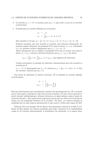 1.2. L´IMITES DE FUNCIONES NUM ´ERICAS DE VARIABLE DISCRETA. 59
3. La sucesi´on an = (−1)n es acotada, pues |an| = 1, para todo n; pero no es creciente
ni decreciente.
4. Consideremos la sucesi´on deﬁnida por recurrencia
a1 = −4
an =
1
2
an−1 + 4, si n ≥ 2
Esta sucesi´on es tal que: a2 = 1
2 (−4) + 4 = 2, a3 = 2
2 + 4 = 5, a4 = 5
2 + 4 = 13
2 .
Podemos sospechar que esta sucesi´on es creciente, pero debemos demostrarlo. Lo
haremos usando inducci´on. La propiedad P(1) toma la forma: a1 ≤ a2. Calculando
a1 y a2, podemos veriﬁcar r´apidamente que a1 = −4 < a2 = 2.
Ahora supongamos que se satisface la propiedad P(n) que en nuestro caso toma la
forma: an < an+1; entonces, debemos demostrar que an+1 < an+2. En efecto:
an+1 =
1
2
an + 4 <
1
2
an+1 + 4 = an+2 (por hip´otesis de inducci´on).
Usando nuevamente el principio de inducci´on, demostraremos que esta sucesi´on es
acotada por 8:
a1 = −4 < 8. Supongamos que an < 8, entonces an+1 = 1
2 an + 4 < 1
2 8 + 4 = 8. Por
ser creciente, tenemos que |an| < 8.
Una forma de aproximar el n´umero irracional
√
2 es mediante la sucesi´on deﬁnida
recursivamente:
a1 = 1
an+1 =
1
2
an +
2
an
.
Para que efectivamente este procedimiento num´erico d´e aproximaciones de
√
2, se necesita
que en cada etapa se obtenga un valor m´as cercano al n´umero
√
2, pero como el proceso se
puede extender indeﬁnidamente, debemos detenernos en alg´un instante seg´un el grado de
exactitud deseado. ¿ Pero qui´en puede asegurarnos que lo que uno observa en las primeras
etapas sea una propiedad intr´ınseca de la sucesi´on ? Es decir, ¿se conserva siempre la
propiedad que en cada etapa la aproximaci´on es m´as exacta? ¿C´omo estar seguro de ello?
Podemos citar otro ejemplo: En los albores del pensamiento racional en el siglo V a.C,
Zen´on de Elea plante´o sus famosas paradojas para dejar constancia de la imposibilidad
-seg´un ´el- de concebir abstractamente el movimiento. En particular, si el espacio fuera
 