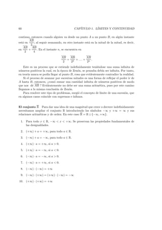 60 CAP´ITULO 1. L´IMITES Y CONTINUIDAD
continuo, entonces cuando alguien va desde un punto A a un punto B, en alg´un instante
est´a en
AB
2
; al seguir avanzando, en otro instante est´a en la mitad de la mitad, es decir,
en
AB
2
+
AB
4
. En el instante n, se encuentra en
AB
2
+
AB
22
+ . . . +
AB
2n
.
Este es un proceso que se extiende indeﬁnidamente teni´endose una suma inﬁnita de
n´umeros positivos la cual, en la ´epoca de Zen´on, se pensaba deb´ıa ser inﬁnita. Por tanto,
en teor´ıa nunca se pod´ıa llegar al punto B, cosa que evidentemente contradice la realidad.
Si el proceso de avanzar por sucesivas mitades es una forma de reﬂejar el poder ir de
A hasta B, entonces, ¿com´o sumar una cantidad inﬁnita de n´umeros positivos de modo
que nos d´e AB ? Evidentemente no debe ser una suma aritm´etica, pues por este camino
llegamos a la misma conclusi´on de Zen´on.
Para resolver este tipo de problemas, surgi´o el concepto de l´ımite de una sucesi´on, que
en algunos casos coincide con supremos e ´ınﬁmos.
El conjunto R Para dar una idea de una magnitud que crece o decrece indeﬁnidamente
necesitamos ampliar el conjunto R introduciendo los s´ımbolos −∞ y +∞ = ∞ y sus
relaciones aritm´eticas y de orden. En este caso R = R ∪ {−∞, +∞}.
1. Para todo x ∈ R, −∞ < x < +∞. Se preservan las propiedades fundamentales de
las desigualdades.
2. (+∞) + a = +∞, para todo a ∈ R.
3. (−∞) + a = −∞, para todo a ∈ R.
4. (+∞) · a = +∞, si a > 0.
5. (+∞) · a = −∞, si a < 0.
6. (−∞) · a = −∞, si a > 0.
7. (−∞) · a = +∞, si a < 0.
8. (−∞) · (−∞) = +∞
9. (−∞) · (+∞) = (+∞) · (−∞) = −∞
10. (+∞) · (+∞) = +∞
 