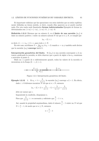 1.2. L´IMITES DE FUNCIONES NUM ´ERICAS DE VARIABLE DISCRETA. 61
Es importante enfatizar que las operaciones con estos s´ımbolos que no est´an expl´ıcita-
mente deﬁnidas no tienen sentido, es decir, cuando ellas aparecen no se puede concluir
nada. Por esta raz´on suele llam´arseles formas indeterminadas Ejemplos de formas in-
determinadas son: (+∞) + (−∞) , (+∞) · 0 , (−∞) · 0.
Deﬁnici´on 1.2.11 Diremos que un n´umero L, es el l´ımite de una sucesi´on {an} si
dado un n´umero positivo ε existe un n´umero natural N tal que si n ≥ N, se cumple que
|an − L| < ε
es decir, L − ε < an < L + ε, para todo n ≥ N.
En este caso, escribimos: L = l´ım
n→∞
an ´o an → L cuando n → ∞ y tambi´en suele decirse
que la sucesi´on {an} converge hacia L.
Interpretaci´on geom´etrica del l´ımite. Si {an} es una sucesi´on convergente a L en-
tonces, graﬁcando la sucesi´on, se debe observar que a partir de alg´un n los an comienzan
a acercarse al punto L.
Dado un ε a partir de n suﬁcientemente grande, todos los valores de la sucesi´on se
encuentran en la franja (L − ε, L + ε).
LL − L +
an an+1
Figura 1.2.1: Interpretaci´on geom´etrica del l´ımite.
Ejemplo 1.2.12 1. Si an = 1 +
5
n + 1
, la sucesi´on {an} converge a L = 1. En efecto,
dado ε > 0 debemos encontrar N tal que si n > N, entonces
|an − L| = |1 +
5
n + 1
− 1| = |
5
n + 1
| =
5
n + 1
debe ser menor que ε.
Imponiendo la condici´on, despejamos n.
Para que
5
n + 1
< ε es necesario y suﬁciente que
5
ε
− 1 < n.
As´ı, usando la propiedad arquimediana, dado el n´umero
5
ε
− 1 existe un N tal que
N > 5
ε − 1, de modo que si n ≥ N, entonces
n >
5
ε
− 1
 