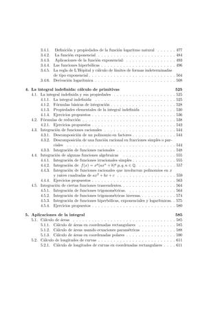 3.4.1. Deﬁnici´on y propiedades de la funci´on logaritmo natural . . . . . . 477
3.4.2. La funci´on exponencial . . . . . . . . . . . . . . . . . . . . . . . . . 484
3.4.3. Aplicaciones de la funci´on exponencial: . . . . . . . . . . . . . . . . 493
3.4.4. Las funciones hiperb´olicas . . . . . . . . . . . . . . . . . . . . . . . . 496
3.4.5. La regla de L’Hˆopital y c´alculo de l´ımites de formas indeterminadas
de tipo exponencial . . . . . . . . . . . . . . . . . . . . . . . . . . . . 504
3.4.6. Derivaci´on logar´ıtmica . . . . . . . . . . . . . . . . . . . . . . . . . . 508
4. La integral indeﬁnida: c´alculo de primitivas 525
4.1. La integral indeﬁnida y sus propiedades . . . . . . . . . . . . . . . . . . . . 525
4.1.1. La integral indeﬁnida . . . . . . . . . . . . . . . . . . . . . . . . . . 525
4.1.2. F´ormulas b´asicas de integraci´on . . . . . . . . . . . . . . . . . . . . . 528
4.1.3. Propiedades elementales de la integral indeﬁnida . . . . . . . . . . . 530
4.1.4. Ejercicios propuestos . . . . . . . . . . . . . . . . . . . . . . . . . . . 536
4.2. F´ormulas de reducci´on . . . . . . . . . . . . . . . . . . . . . . . . . . . . . . 538
4.2.1. Ejercicios propuestos . . . . . . . . . . . . . . . . . . . . . . . . . . . 543
4.3. Integraci´on de funciones racionales . . . . . . . . . . . . . . . . . . . . . . . 544
4.3.1. Descomposici´on de un polinomio en factores . . . . . . . . . . . . . . 544
4.3.2. Descomposici´on de una funci´on racional en fracciones simples o par-
ciales . . . . . . . . . . . . . . . . . . . . . . . . . . . . . . . . . . . 544
4.3.3. Integraci´on de funciones racionales . . . . . . . . . . . . . . . . . . . 548
4.4. Integraci´on de algunas funciones algebraicas . . . . . . . . . . . . . . . . . 555
4.4.1. Integraci´on de funciones irracionales simples . . . . . . . . . . . . . . 555
4.4.2. Integraci´on de f(x) = xp(axn + b)q p, q, n ∈ Q. . . . . . . . . . . . . 557
4.4.3. Integraci´on de funciones racionales que involucran polinomios en x
y ra´ıces cuadradas de ax2 + bx + c . . . . . . . . . . . . . . . . . . . 559
4.4.4. Ejercicios propuestos . . . . . . . . . . . . . . . . . . . . . . . . . . . 563
4.5. Integraci´on de ciertas funciones trascendentes. . . . . . . . . . . . . . . . . . 564
4.5.1. Integraci´on de funciones trigonom´etricas. . . . . . . . . . . . . . . . 564
4.5.2. Integraci´on de funciones trigonom´etricas inversas. . . . . . . . . . . . 574
4.5.3. Integraci´on de funciones hiperb´olicas, exponenciales y logar´ıtmicas. . 575
4.5.4. Ejercicios propuestos . . . . . . . . . . . . . . . . . . . . . . . . . . . 580
5. Aplicaciones de la integral 585
5.1. C´alculo de ´areas . . . . . . . . . . . . . . . . . . . . . . . . . . . . . . . . . 585
5.1.1. C´alculo de ´areas en coordenadas rectangulares . . . . . . . . . . . . 585
5.1.2. C´alculo de ´areas usando ecuaciones param´etricas . . . . . . . . . . . 588
5.1.3. C´alculo de ´areas en coordenadas polares . . . . . . . . . . . . . . . . 590
5.2. C´alculo de longitudes de curvas . . . . . . . . . . . . . . . . . . . . . . . . . 611
5.2.1. C´alculo de longitudes de curvas en coordenadas rectangulares . . . . 611
 