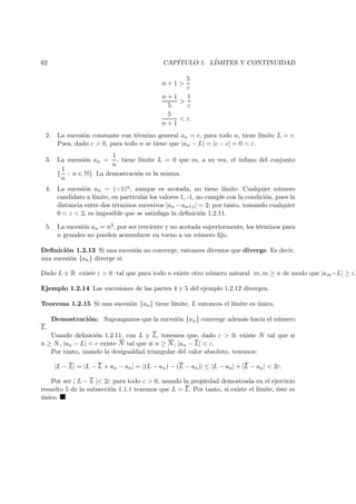 62 CAP´ITULO 1. L´IMITES Y CONTINUIDAD
n + 1 >
5
ε
n + 1
5
>
1
ε
5
n + 1
< ε.
2. La sucesi´on constante con t´ermino general an = c, para todo n, tiene l´ımite L = c.
Pues, dado ε > 0, para todo n se tiene que |an − L| = |c − c| = 0 < ε.
3. La sucesi´on an =
1
n
, tiene l´ımite L = 0 que es, a su vez, el ´ınﬁmo del conjunto
{
1
n
: n ∈ N}. La demostraci´on es la misma.
4. La sucesi´on an = (−1)n, aunque es acotada, no tiene l´ımite. Cualquier n´umero
candidato a l´ımite, en particular los valores 1, -1, no cumple con la condici´on, pues la
distancia entre dos t´erminos sucesivos |an −an+1| = 2; por tanto, tomando cualquier
0 < ε < 2, es imposible que se satisfaga la deﬁnici´on 1.2.11.
5. La sucesi´on an = n2, por ser creciente y no acotada superiormente, los t´erminos para
n grandes no pueden acumularse en torno a un n´umero ﬁjo.
Deﬁnici´on 1.2.13 Si una sucesi´on no converge, entonces diremos que diverge. Es decir,
una sucesi´on {an} diverge si:
Dado L ∈ R existe ε > 0 tal que para todo n existe otro n´umero natural m, m ≥ n de modo que |am−L| ≥ ε.
Ejemplo 1.2.14 Las sucesiones de las partes 4 y 5 del ejemplo 1.2.12 divergen.
Teorema 1.2.15 Si una sucesi´on {an} tiene l´ımite, L entonces el l´ımite es ´unico.
Demostraci´on: Supongamos que la sucesi´on {an} converge adem´as hacia el n´umero
L.
Usando deﬁnici´on 1.2.11, con L y L, tenemos que, dado ε > 0, existe N tal que si
n ≥ N, |an − L| < ε existe N tal que si n ≥ N, |an − L| < ε.
Por tanto, usando la desigualdad triangular del valor absoluto, tenemos:
|L − L| = |L − L + an − an| = |(L − an) − (L − an)| ≤ |L − an| + |L − an| < 2ε.
Por ser | L − L |< 2ε para todo ε > 0, usando la propiedad demostrada en el ejercicio
resuelto 5 de la subsecci´on 1.1.1 tenemos que L = L. Por tanto, si existe el l´ımite, ´este es
´unico.
 