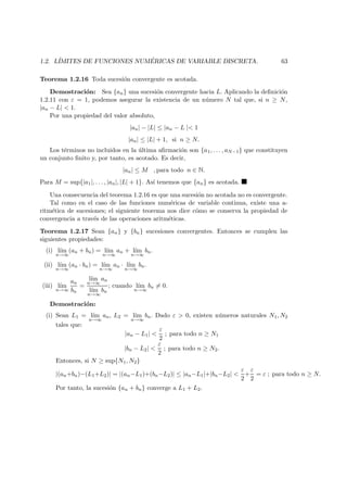 1.2. L´IMITES DE FUNCIONES NUM ´ERICAS DE VARIABLE DISCRETA. 63
Teorema 1.2.16 Toda sucesi´on convergente es acotada.
Demostraci´on: Sea {an} una sucesi´on convergente hacia L. Aplicando la deﬁnici´on
1.2.11 con ε = 1, podemos asegurar la existencia de un n´umero N tal que, si n ≥ N,
|an − L| < 1.
Por una propiedad del valor absoluto,
|an| − |L| ≤ |an − L |< 1
|an| ≤ |L| + 1, si n ≥ N.
Los t´erminos no incluidos en la ´ultima aﬁrmaci´on son {a1, . . . , aN−1} que constituyen
un conjunto ﬁnito y, por tanto, es acotado. Es decir,
|an| ≤ M , para todo n ∈ N.
Para M = sup{|a1|, . . . , |an|, |L| + 1}. As´ı tenemos que {an} es acotada.
Una consecuencia del teorema 1.2.16 es que una sucesi´on no acotada no es convergente.
Tal como en el caso de las funciones num´ericas de variable continua, existe una a-
ritm´etica de sucesiones; el siguiente teorema nos dice c´omo se conserva la propiedad de
convergencia a trav´es de las operaciones aritm´eticas.
Teorema 1.2.17 Sean {an} y {bn} sucesiones convergentes. Entonces se cumplen las
siguientes propiedades:
(i) l´ım
n→∞
(an + bn) = l´ım
n→∞
an + l´ım
n→∞
bn.
(ii) l´ım
n→∞
(an · bn) = l´ım
n→∞
an · l´ım
n→∞
bn.
(iii) l´ım
n→∞
an
bn
=
l´ım
n→∞
an
l´ım
n→∞
bn
; cuando l´ım
n→∞
bn = 0.
Demostraci´on:
(i) Sean L1 = l´ım
n→∞
an, L2 = l´ım
n→∞
bn. Dado ε > 0, existen n´umeros naturales N1, N2
tales que:
|an − L1| <
ε
2
; para todo n ≥ N1
|bn − L2| <
ε
2
; para todo n ≥ N2.
Entonces, si N ≥ sup{N1, N2}
|(an+bn)−(L1+L2)| = |(an−L1)+(bn−L2)| ≤ |an−L1|+|bn−L2| <
ε
2
+
ε
2
= ε ; para todo n ≥ N.
Por tanto, la sucesi´on {an + bn} converge a L1 + L2.
 