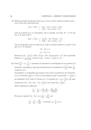 64 CAP´ITULO 1. L´IMITES Y CONTINUIDAD
(ii) Debemos estudiar la distancia entre anbn y L1L2, es decir, estimar el n´umero |anbn −
L1L2|. Para ello, observemos que
anbn − L1L2 = anbn − anL2 + anL2 − L1L2
= an(bn − L2) + L2(an − L1)
como la sucesi´on {an} es convergente, ella es acotada, as´ı existe M > 0 tal que
|an| ≤ M, para todo n.
|anbn − L1L2| ≤ |an||bn − L2| + |L2||an − L1|
≤ M|bn − L2| + |L2||an − L1|
Con un argumento como el usado en (i), dado un n´umero positivo η, existe N tal
que si n ≥ N, entonces
|bn − L2| < η
|an − L1| < η.
Entonces |anbn − L1L2| ≤ Mη + |L2|η = (M + |L2|)η para n ≥ N. Si en particular
elegimos η =
ε
M + |L2|
, entonces |anbn − L1L2| < ε; para n ≥ N.
(iii) Como
an
bn
= an ·
1
bn
; y acabamos de demostrar la convergencia de un producto de
sucesiones convergentes, basta que demostremos la convergencia de {
1
bn
} hacia
1
L2
,
cuando L2 = 0.
La condici´on L2 = 0 implica que cuando n crece, los bn no pueden ser cero. En efecto,
si L2 = 0 entonces
1
2
|L2| > 0. Por lo cual podemos tomar en particular ε =
1
2
|L2| y
por deﬁnici´on 1.2.11, existe N tal que si n ≥ N entonces |bn − L2| <
1
2
|L2|. De aqu´ı,
tenemos que |L2| − |bn| ≤ |bn − L2| <
1
2
|L2| y por tanto |bn| >
1
2
|L2|.
Ahora analicemos la diferencia
|
1
bn
−
1
L2
| = |
L2 − bn
bn · L2
| =
|L2 − bn|
|bn||L2|
.
Pero para n grande, |L2 − bn| < η y
1
|bn|
<
2
|L2|
, as´ı:
|
1
bn
−
1
L2
| <
2η
|L2|
; si hacemos η =
1
2
ε | L2 |,
 